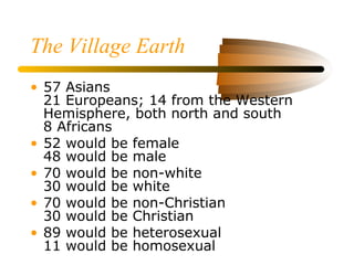 The Village Earth
• 57 Asians
21 Europeans; 14 from the Western
Hemisphere, both north and south
8 Africans
• 52 would be female
48 would be male
• 70 would be non-white
30 would be white
• 70 would be non-Christian
30 would be Christian
• 89 would be heterosexual
11 would be homosexual
 