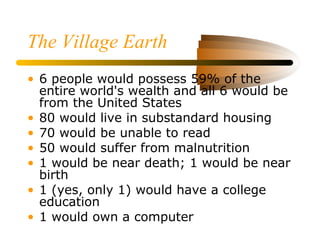 The Village Earth
• 6 people would possess 59% of the
entire world's wealth and all 6 would be
from the United States
• 80 would live in substandard housing
• 70 would be unable to read
• 50 would suffer from malnutrition
• 1 would be near death; 1 would be near
birth
• 1 (yes, only 1) would have a college
education
• 1 would own a computer
 