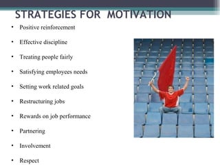 • Positive reinforcement
• Effective discipline
• Treating people fairly
• Satisfying employees needs
• Setting work related goals
• Restructuring jobs
• Rewards on job performance
• Partnering
• Involvement
• Respect
STRATEGIES FOR MOTIVATION
 