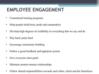 • Customized training programs
• Help people build trust, pride and camaraderie
• Develop high degrees of credibility in everything that we say and do
• Play hard, party hard
• Encourage community building
• Follow a good feedback and appraisal system
• Give everyone clear goals
• Maintain mentor-mentee relationships
• Follow shared responsibilities towards each other, client and the franchisee
EMPLOYEE ENGAGEMENT
 