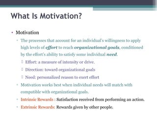 What Is Motivation?
• Motivation
▫ The processes that account for an individual’s willingness to apply
high levels of effort to reach organizational goals, conditioned
by the effort’s ability to satisfy some individual need.
 Effort: a measure of intensity or drive.
 Direction: toward organizational goals
 Need: personalized reason to exert effort
▫ Motivation works best when individual needs will match with
compatible with organizational goals.
▫ Intrinsic Rewards : Satisfaction received from performing an action.
▫ Extrinsic Rewards: Rewards given by other people.
 