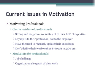 Current Issues in Motivation
• Motivating Professionals
▫ Characteristics of professionals
 Strong and long-term commitment to their field of expertise.
 Loyalty is to their profession, not to the employer
 Have the need to regularly update their knowledge
 Don’t define their workweek as 8:00 am to 5:00 pm.
▫ Motivators for professionals
 Job challenge
 Organizational support of their work
 