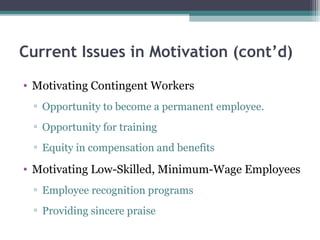 Current Issues in Motivation (cont’d)
• Motivating Contingent Workers
▫ Opportunity to become a permanent employee.
▫ Opportunity for training
▫ Equity in compensation and benefits
• Motivating Low-Skilled, Minimum-Wage Employees
▫ Employee recognition programs
▫ Providing sincere praise
 