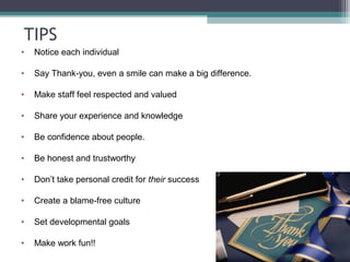 TIPS
• Notice each individual
• Say Thank-you, even a smile can make a big difference.
• Make staff feel respected and valued
• Share your experience and knowledge
• Be confidence about people.
• Be honest and trustworthy
• Don’t take personal credit for their success
• Create a blame-free culture
• Set developmental goals
• Make work fun!!
 