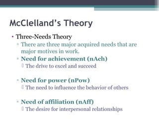 McClelland’s Theory
• Three-Needs Theory
▫ There are three major acquired needs that are
major motives in work.
▫ Need for achievement (nAch)
 The drive to excel and succeed
▫ Need for power (nPow)
 The need to influence the behavior of others
▫ Need of affiliation (nAff)
 The desire for interpersonal relationships
 