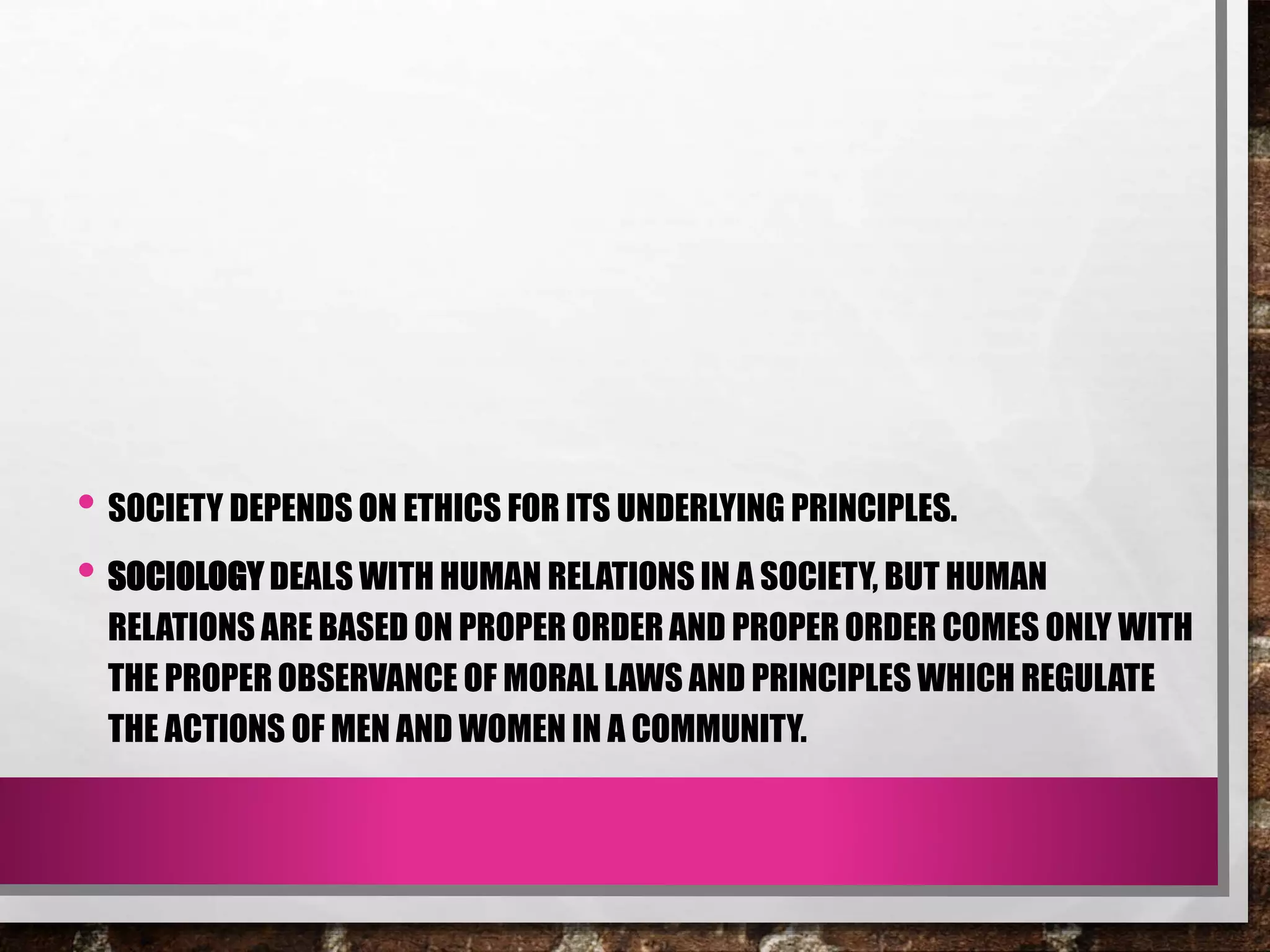 • SOCIETY DEPENDS ON ETHICS FOR ITS UNDERLYING PRINCIPLES.
• SOCIOLOGY DEALS WITH HUMAN RELATIONS IN A SOCIETY, BUT HUMAN
RELATIONS ARE BASED ON PROPER ORDER AND PROPER ORDER COMES ONLY WITH
THE PROPER OBSERVANCE OF MORAL LAWS AND PRINCIPLES WHICH REGULATE
THE ACTIONS OF MEN AND WOMEN IN A COMMUNITY.
 
