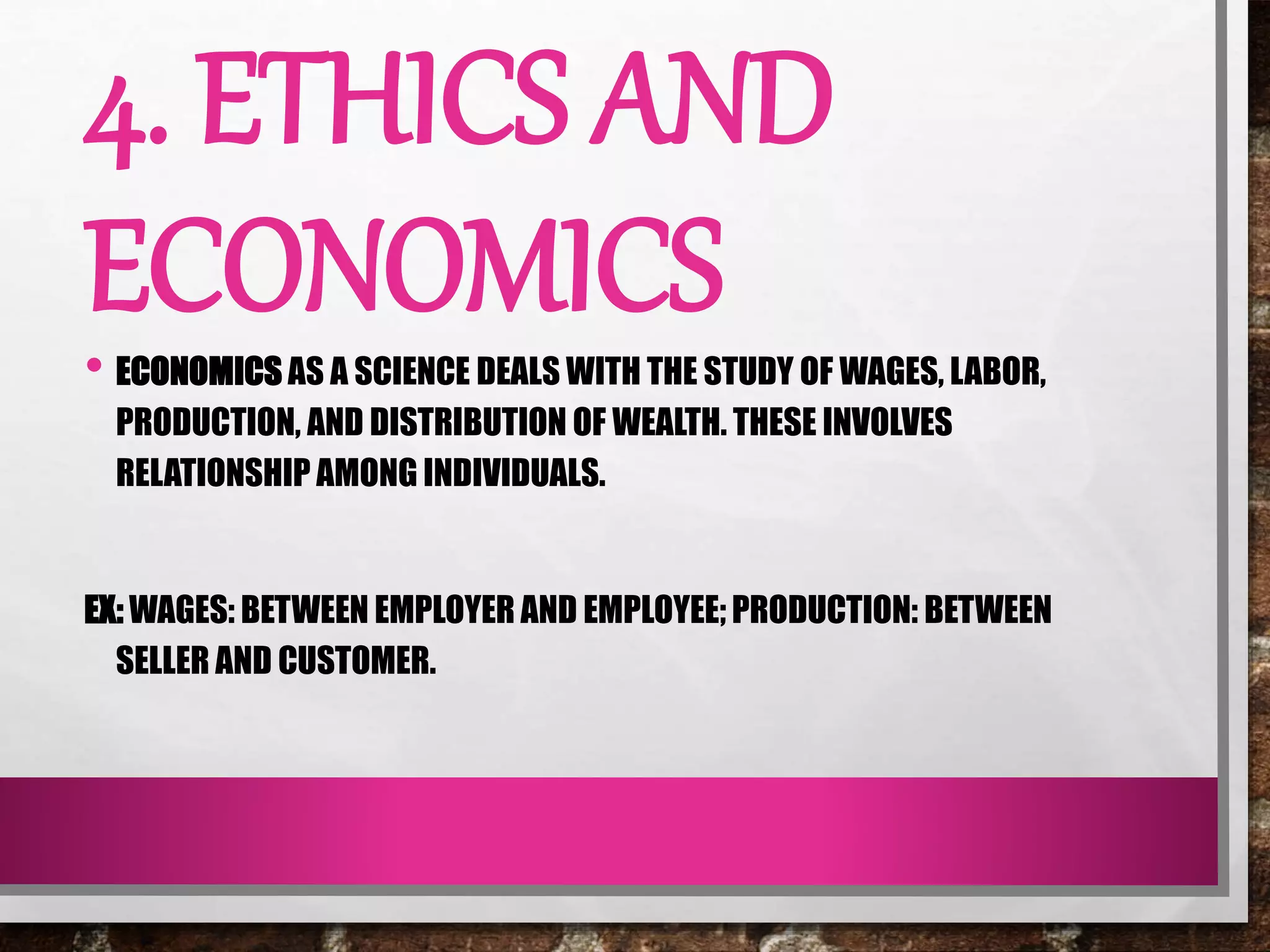 4. ETHICS AND
ECONOMICS• ECONOMICS AS A SCIENCE DEALS WITH THE STUDY OF WAGES, LABOR,
PRODUCTION, AND DISTRIBUTION OF WEALTH. THESE INVOLVES
RELATIONSHIP AMONG INDIVIDUALS.
EX: WAGES: BETWEEN EMPLOYER AND EMPLOYEE; PRODUCTION: BETWEEN
SELLER AND CUSTOMER.
 
