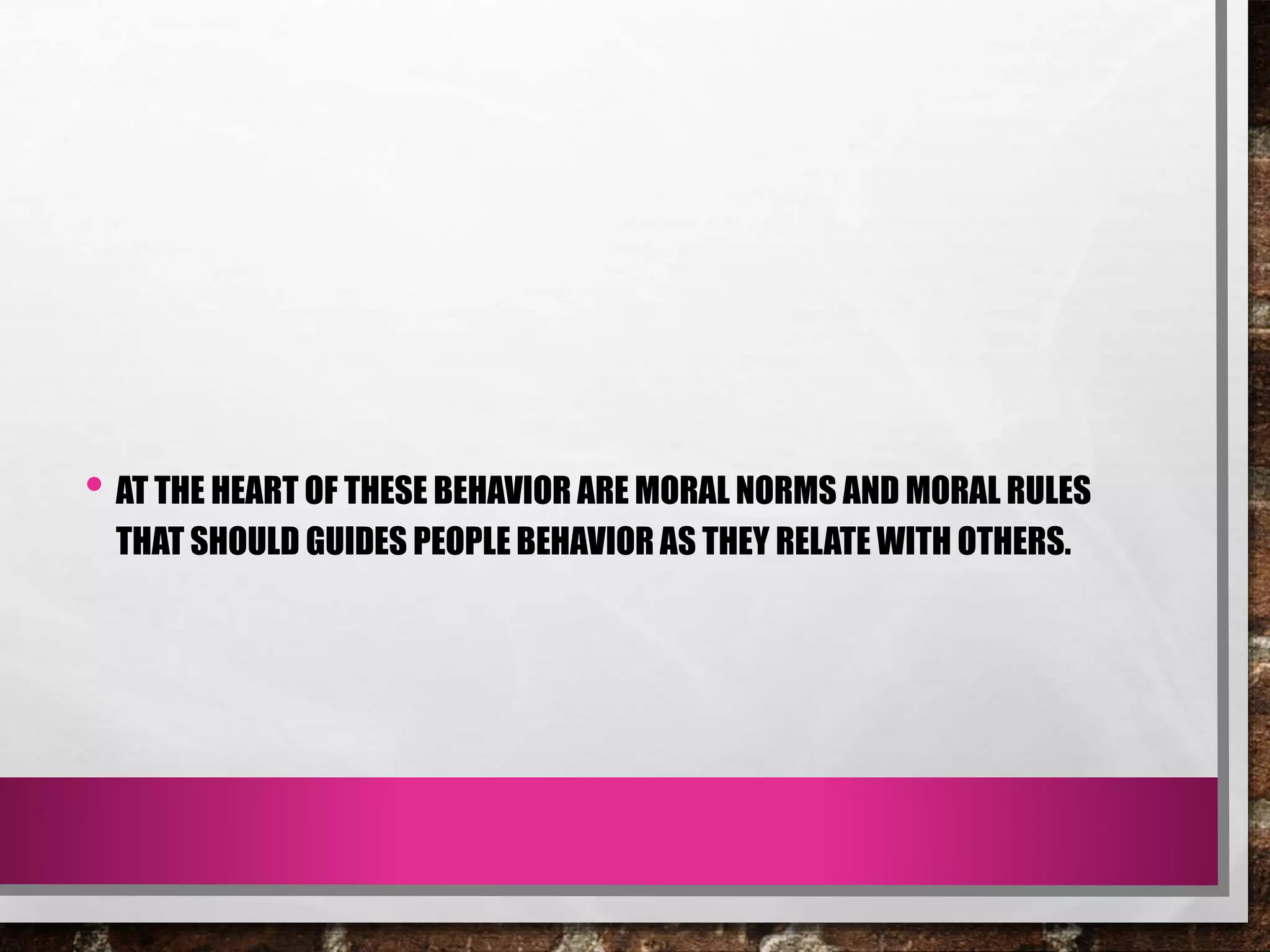• AT THE HEART OF THESE BEHAVIOR ARE MORAL NORMS AND MORAL RULES
THAT SHOULD GUIDES PEOPLE BEHAVIOR AS THEY RELATE WITH OTHERS.
 