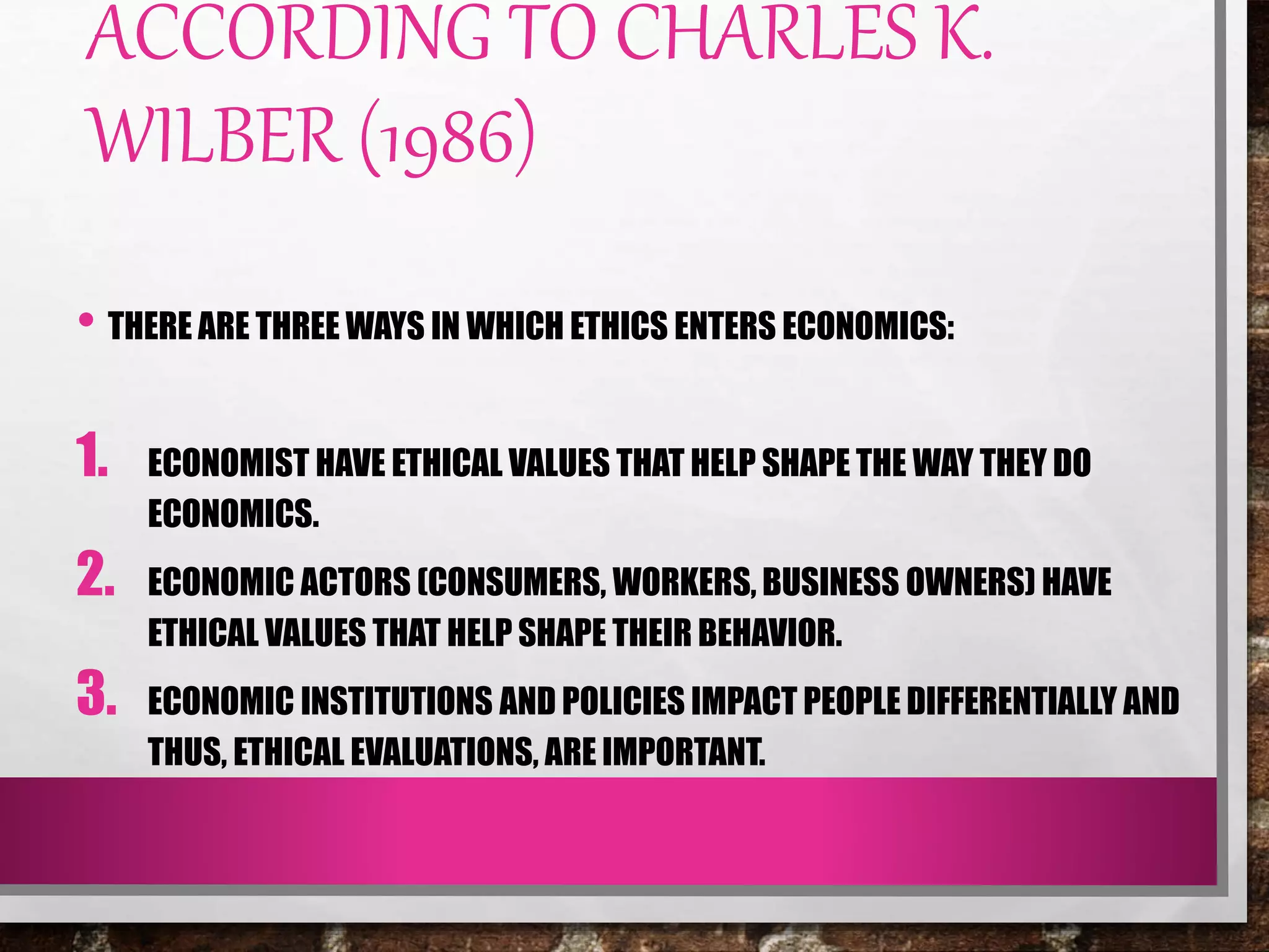 ACCORDING TO CHARLES K.
WILBER (1986)
• THERE ARE THREE WAYS IN WHICH ETHICS ENTERS ECONOMICS:
1. ECONOMIST HAVE ETHICAL VALUES THAT HELP SHAPE THE WAY THEY DO
ECONOMICS.
2. ECONOMIC ACTORS (CONSUMERS, WORKERS, BUSINESS OWNERS) HAVE
ETHICAL VALUES THAT HELP SHAPE THEIR BEHAVIOR.
3. ECONOMIC INSTITUTIONS AND POLICIES IMPACT PEOPLE DIFFERENTIALLY AND
THUS, ETHICAL EVALUATIONS, ARE IMPORTANT.
 