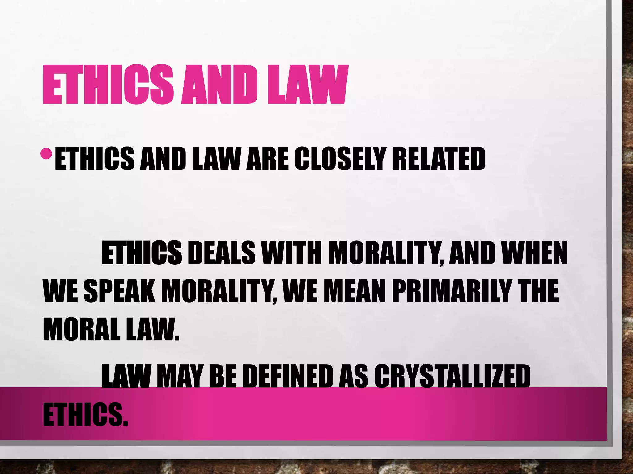 ETHICS AND LAW
•ETHICS AND LAW ARE CLOSELY RELATED
ETHICS DEALS WITH MORALITY, AND WHEN
WE SPEAK MORALITY, WE MEAN PRIMARILY THE
MORAL LAW.
LAW MAY BE DEFINED AS CRYSTALLIZED
ETHICS.
 