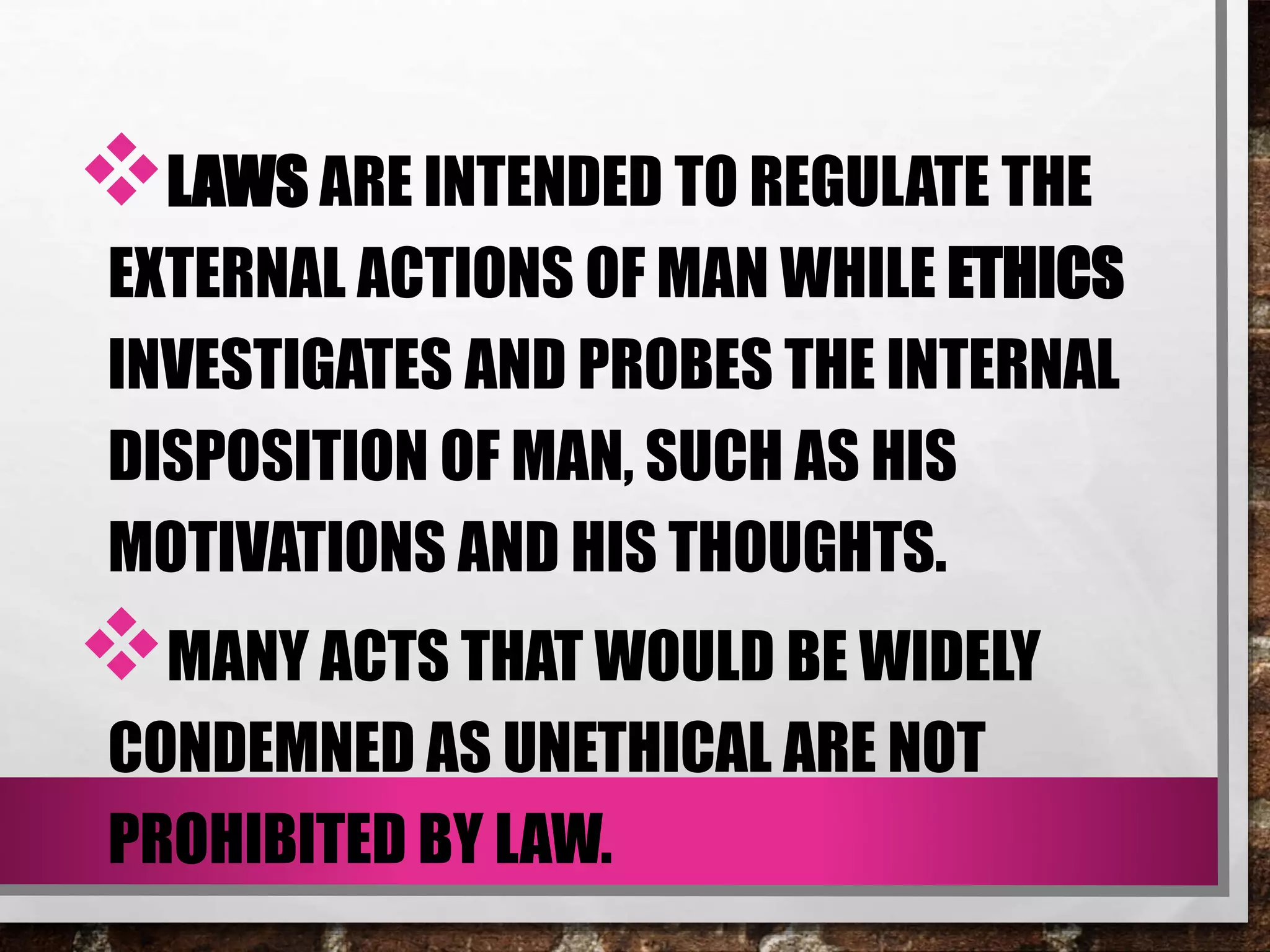 LAWS ARE INTENDED TO REGULATE THE
EXTERNAL ACTIONS OF MAN WHILE ETHICS
INVESTIGATES AND PROBES THE INTERNAL
DISPOSITION OF MAN, SUCH AS HIS
MOTIVATIONS AND HIS THOUGHTS.
MANY ACTS THAT WOULD BE WIDELY
CONDEMNED AS UNETHICAL ARE NOT
PROHIBITED BY LAW.
 