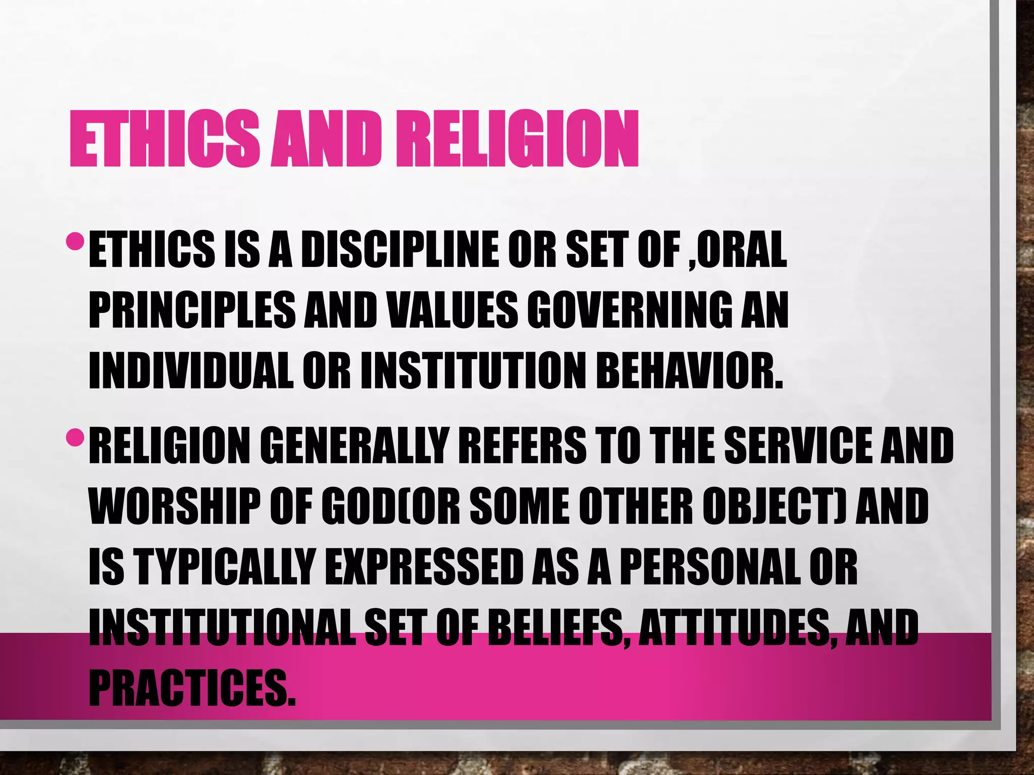 ETHICS AND RELIGION
•ETHICS IS A DISCIPLINE OR SET OF ,ORAL
PRINCIPLES AND VALUES GOVERNING AN
INDIVIDUAL OR INSTITUTION BEHAVIOR.
•RELIGION GENERALLY REFERS TO THE SERVICE AND
WORSHIP OF GOD(OR SOME OTHER OBJECT) AND
IS TYPICALLY EXPRESSED AS A PERSONAL OR
INSTITUTIONAL SET OF BELIEFS, ATTITUDES, AND
PRACTICES.
 