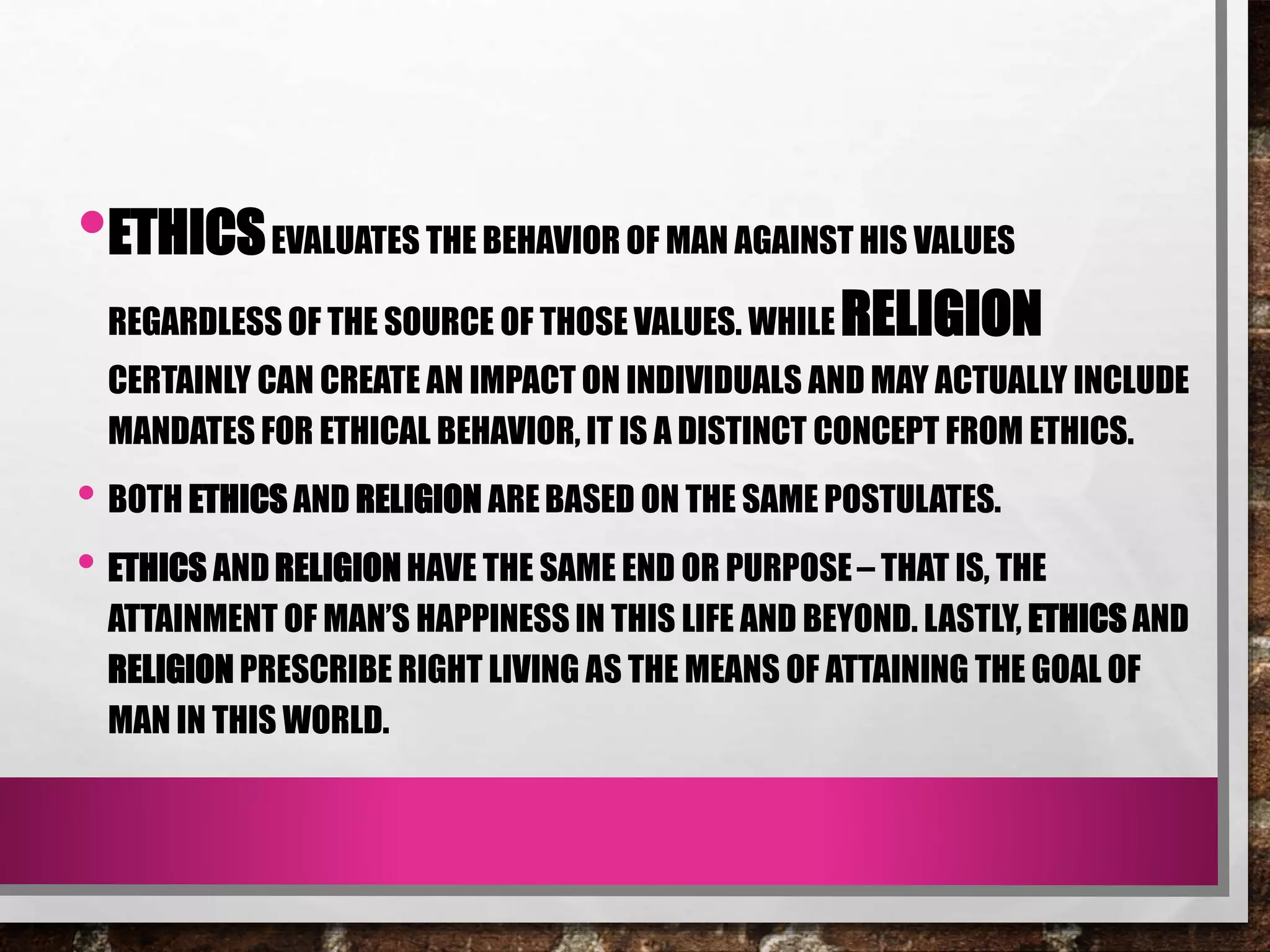 •ETHICSEVALUATES THE BEHAVIOR OF MAN AGAINST HIS VALUES
REGARDLESS OF THE SOURCE OF THOSE VALUES. WHILE RELIGION
CERTAINLY CAN CREATE AN IMPACT ON INDIVIDUALS AND MAY ACTUALLY INCLUDE
MANDATES FOR ETHICAL BEHAVIOR, IT IS A DISTINCT CONCEPT FROM ETHICS.
• BOTH ETHICS AND RELIGION AREBASED ON THE SAME POSTULATES.
• ETHICS AND RELIGION HAVE THE SAME END OR PURPOSE– THAT IS, THE
ATTAINMENT OF MAN’S HAPPINESS IN THIS LIFE AND BEYOND. LASTLY, ETHICS AND
RELIGION PRESCRIBE RIGHT LIVING AS THE MEANS OF ATTAINING THE GOAL OF
MAN IN THIS WORLD.
 