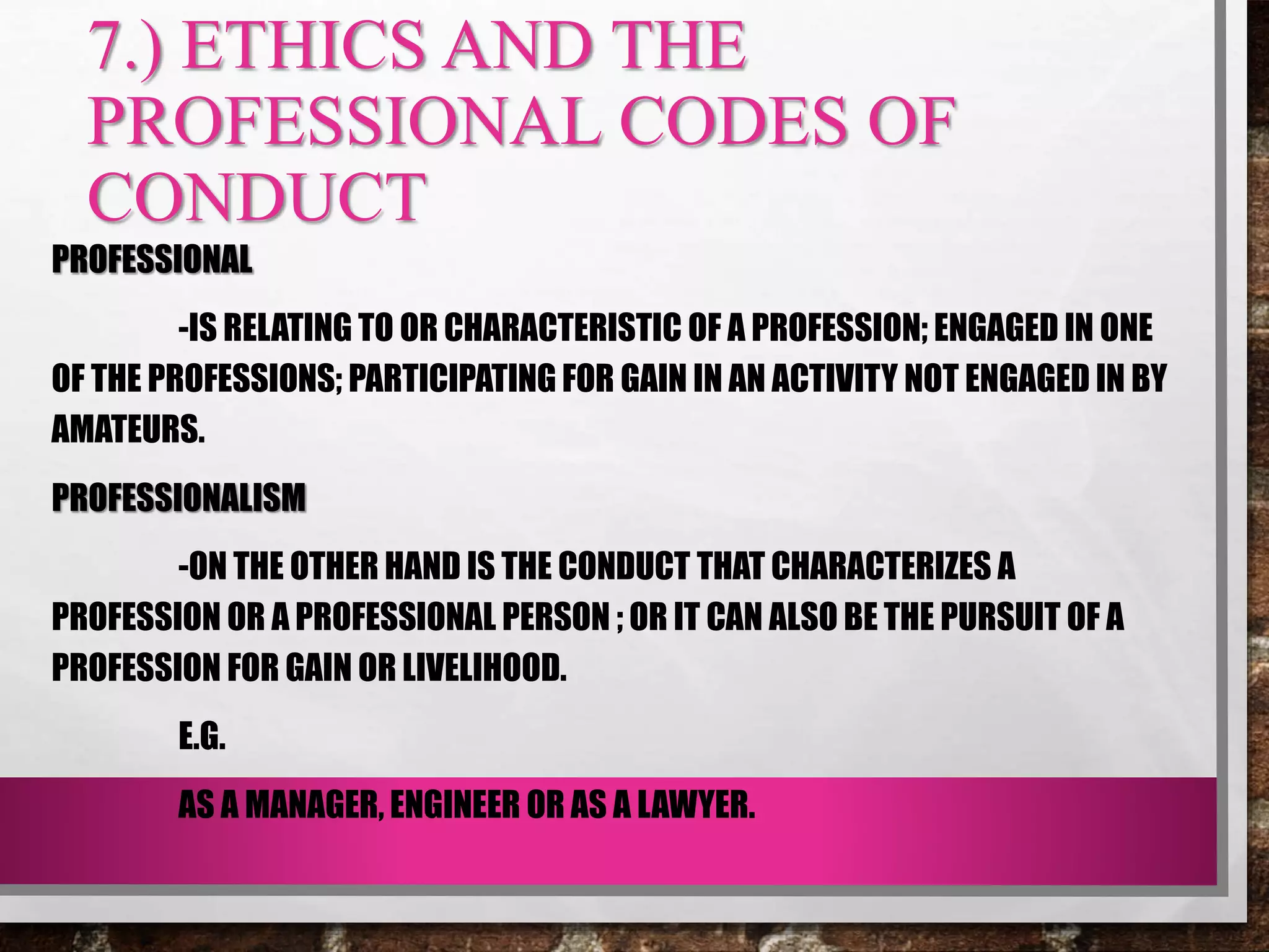 7.) ETHICS AND THE
PROFESSIONAL CODES OF
CONDUCT
PROFESSIONAL
-IS RELATING TO OR CHARACTERISTIC OF A PROFESSION; ENGAGED IN ONE
OF THE PROFESSIONS; PARTICIPATING FOR GAIN IN AN ACTIVITY NOT ENGAGED IN BY
AMATEURS.
PROFESSIONALISM
-ON THE OTHER HAND IS THE CONDUCT THAT CHARACTERIZES A
PROFESSION OR A PROFESSIONAL PERSON ; OR IT CAN ALSO BE THE PURSUIT OF A
PROFESSION FOR GAIN OR LIVELIHOOD.
E.G.
AS A MANAGER, ENGINEER OR AS A LAWYER.
 