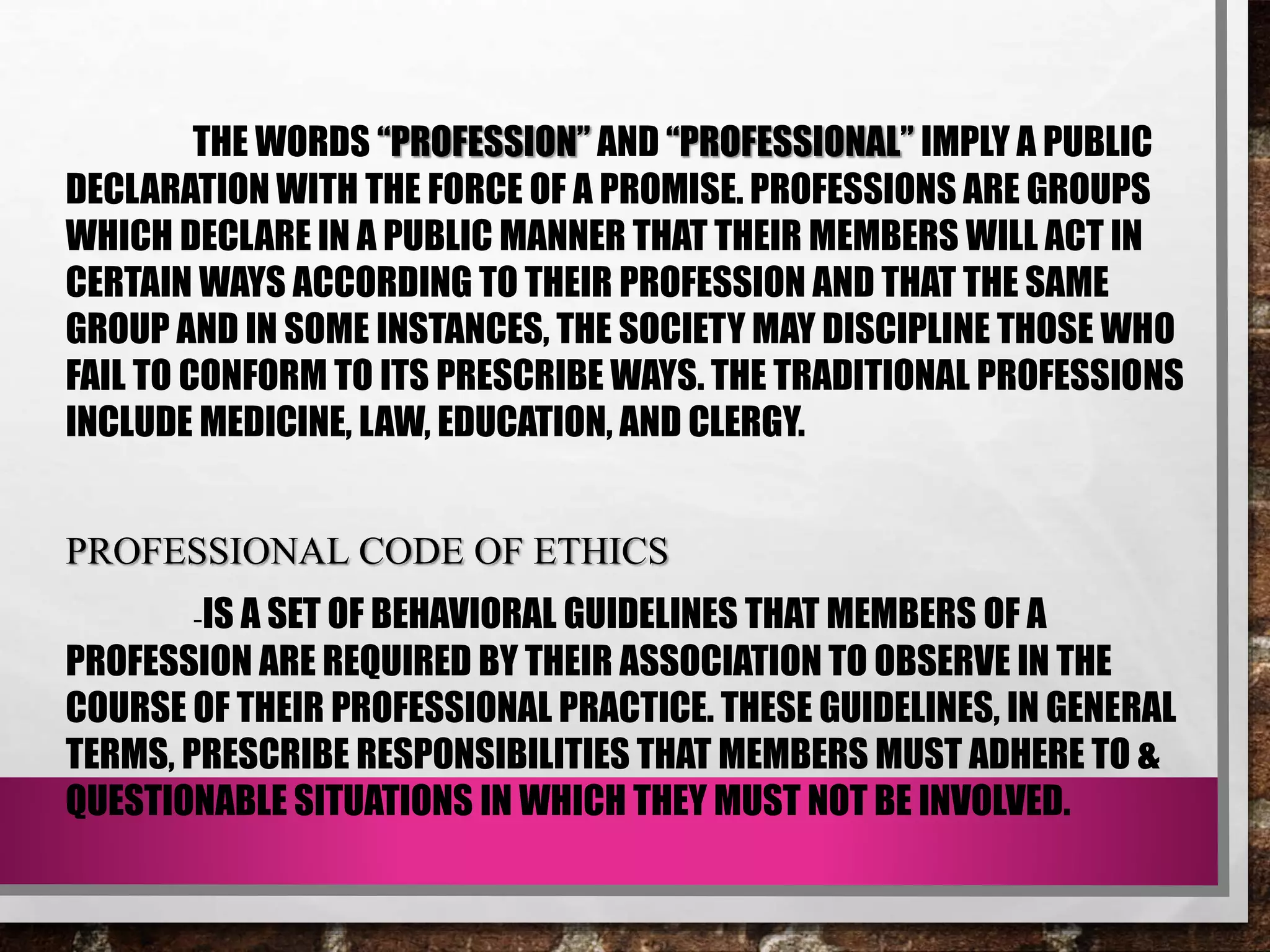 THE WORDS “PROFESSION” AND “PROFESSIONAL” IMPLY A PUBLIC
DECLARATION WITH THE FORCE OF A PROMISE. PROFESSIONS ARE GROUPS
WHICH DECLARE IN A PUBLIC MANNER THAT THEIR MEMBERS WILL ACT IN
CERTAIN WAYS ACCORDING TO THEIR PROFESSION AND THAT THE SAME
GROUP AND IN SOME INSTANCES, THE SOCIETY MAY DISCIPLINE THOSE WHO
FAIL TO CONFORM TO ITS PRESCRIBE WAYS. THE TRADITIONAL PROFESSIONS
INCLUDE MEDICINE, LAW, EDUCATION, AND CLERGY.
PROFESSIONAL CODE OF ETHICS
-IS A SET OF BEHAVIORAL GUIDELINES THAT MEMBERS OF A
PROFESSION ARE REQUIRED BY THEIR ASSOCIATION TO OBSERVE IN THE
COURSE OF THEIR PROFESSIONAL PRACTICE. THESE GUIDELINES, IN GENERAL
TERMS, PRESCRIBE RESPONSIBILITIES THAT MEMBERS MUST ADHERE TO &
QUESTIONABLE SITUATIONS IN WHICH THEY MUST NOT BE INVOLVED.
 