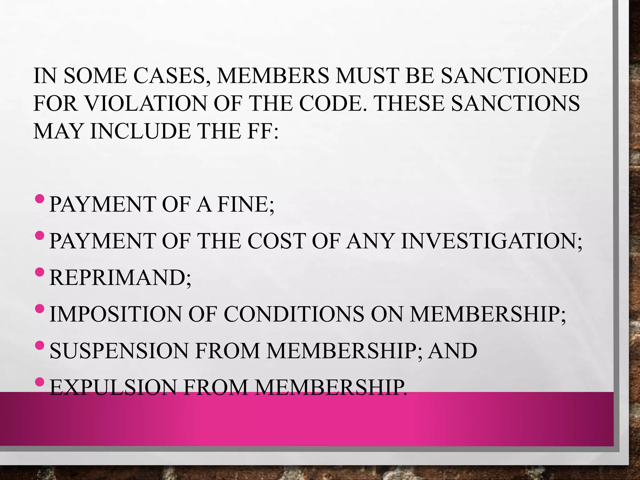 IN SOME CASES, MEMBERS MUST BE SANCTIONED
FOR VIOLATION OF THE CODE. THESE SANCTIONS
MAY INCLUDE THE FF:
•PAYMENT OF A FINE;
•PAYMENT OF THE COST OF ANY INVESTIGATION;
•REPRIMAND;
•IMPOSITION OF CONDITIONS ON MEMBERSHIP;
•SUSPENSION FROM MEMBERSHIP; AND
•EXPULSION FROM MEMBERSHIP.
 