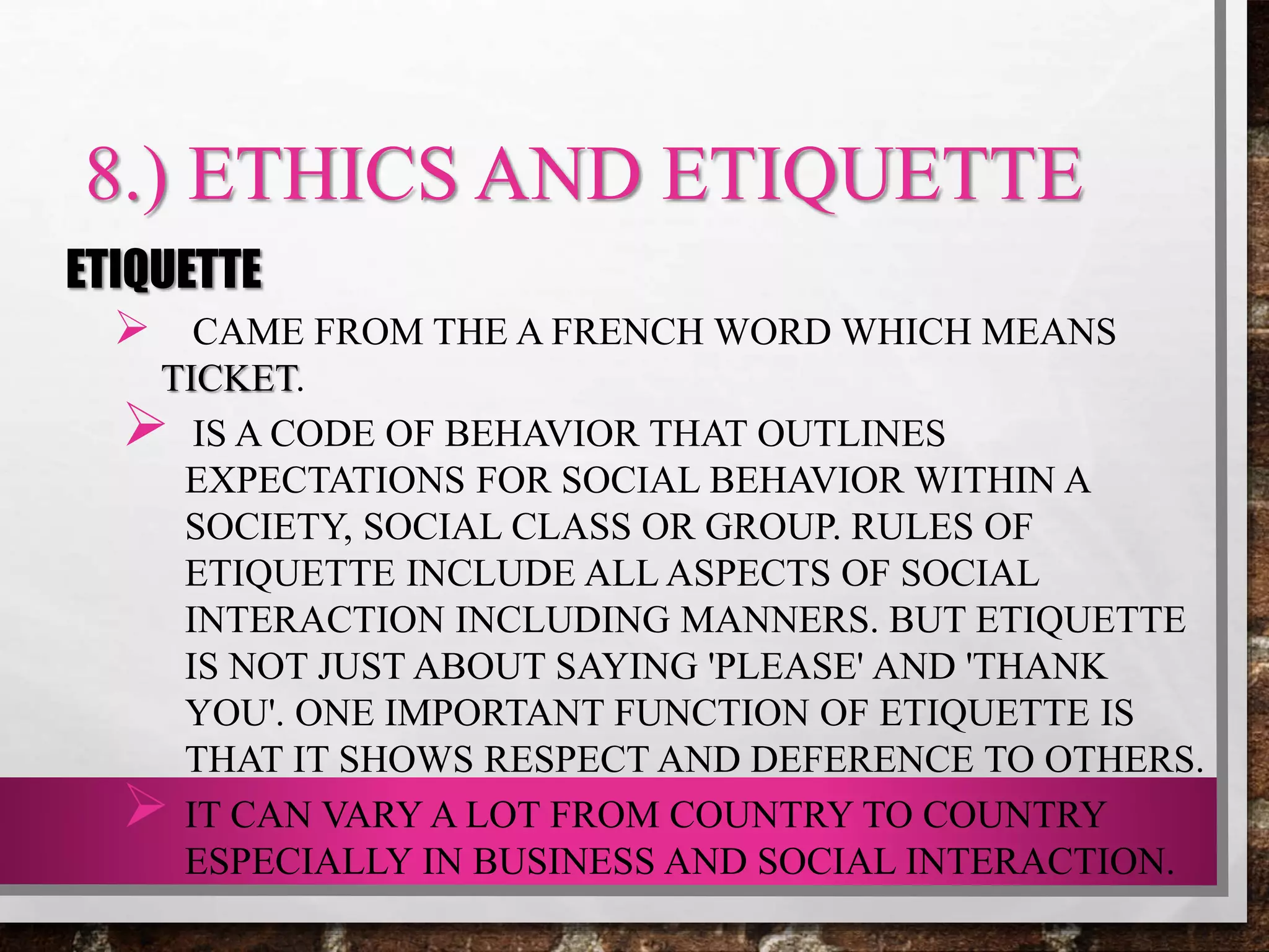 8.) ETHICS AND ETIQUETTE
ETIQUETTE
 CAME FROM THE A FRENCH WORD WHICH MEANS
TICKET.
 IS A CODE OF BEHAVIOR THAT OUTLINES
EXPECTATIONS FOR SOCIAL BEHAVIOR WITHIN A
SOCIETY, SOCIAL CLASS OR GROUP. RULES OF
ETIQUETTE INCLUDE ALL ASPECTS OF SOCIAL
INTERACTION INCLUDING MANNERS. BUT ETIQUETTE
IS NOT JUST ABOUT SAYING 'PLEASE' AND 'THANK
YOU'. ONE IMPORTANT FUNCTION OF ETIQUETTE IS
THAT IT SHOWS RESPECT AND DEFERENCE TO OTHERS.
 IT CAN VARY A LOT FROM COUNTRY TO COUNTRY
ESPECIALLY IN BUSINESS AND SOCIAL INTERACTION.
 