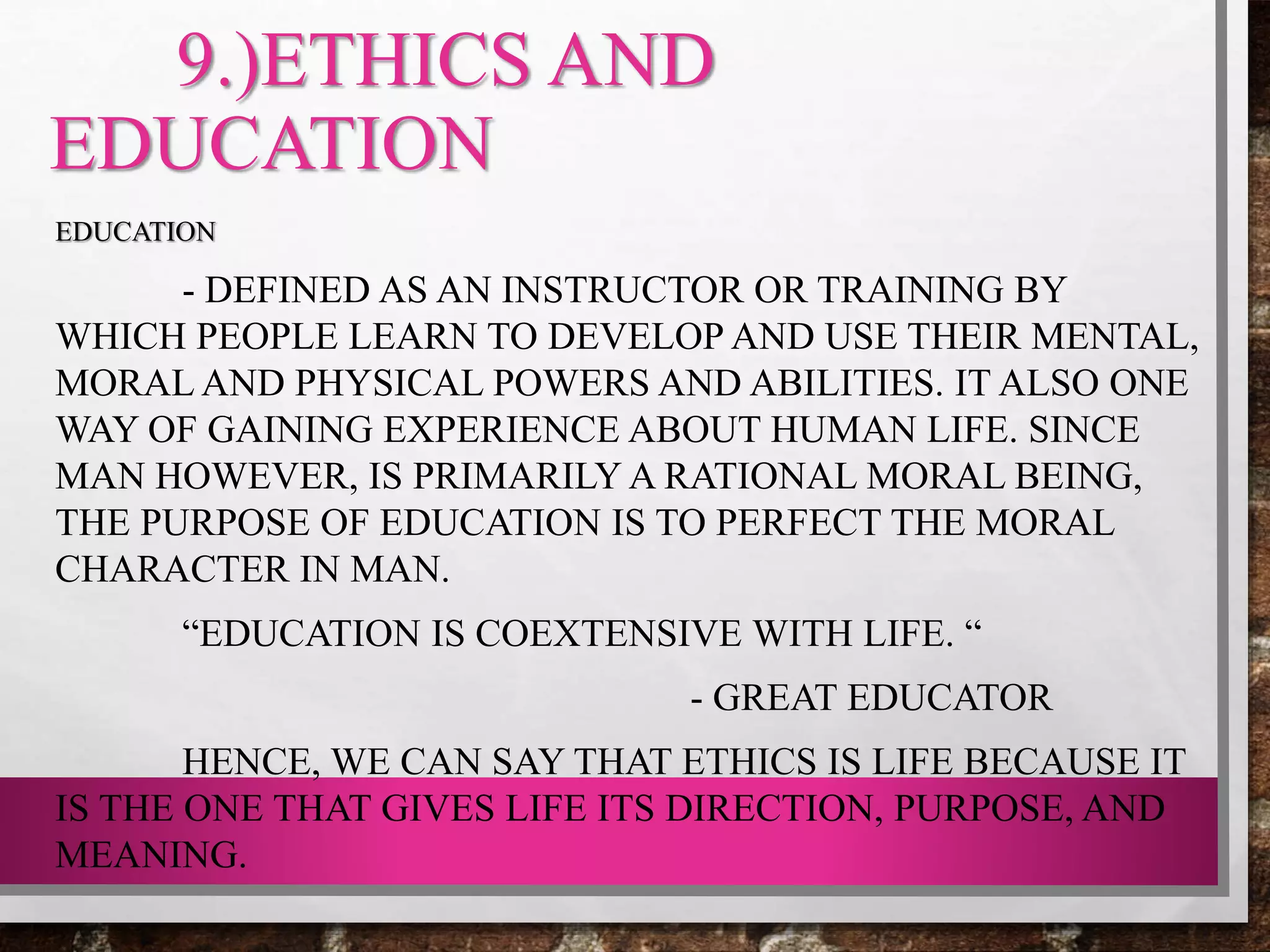 9.)ETHICS AND
EDUCATION
EDUCATION
- DEFINED AS AN INSTRUCTOR OR TRAINING BY
WHICH PEOPLE LEARN TO DEVELOP AND USE THEIR MENTAL,
MORAL AND PHYSICAL POWERS AND ABILITIES. IT ALSO ONE
WAY OF GAINING EXPERIENCE ABOUT HUMAN LIFE. SINCE
MAN HOWEVER, IS PRIMARILY A RATIONAL MORAL BEING,
THE PURPOSE OF EDUCATION IS TO PERFECT THE MORAL
CHARACTER IN MAN.
“EDUCATION IS COEXTENSIVE WITH LIFE. “
- GREAT EDUCATOR
HENCE, WE CAN SAY THAT ETHICS IS LIFE BECAUSE IT
IS THE ONE THAT GIVES LIFE ITS DIRECTION, PURPOSE, AND
MEANING.
 