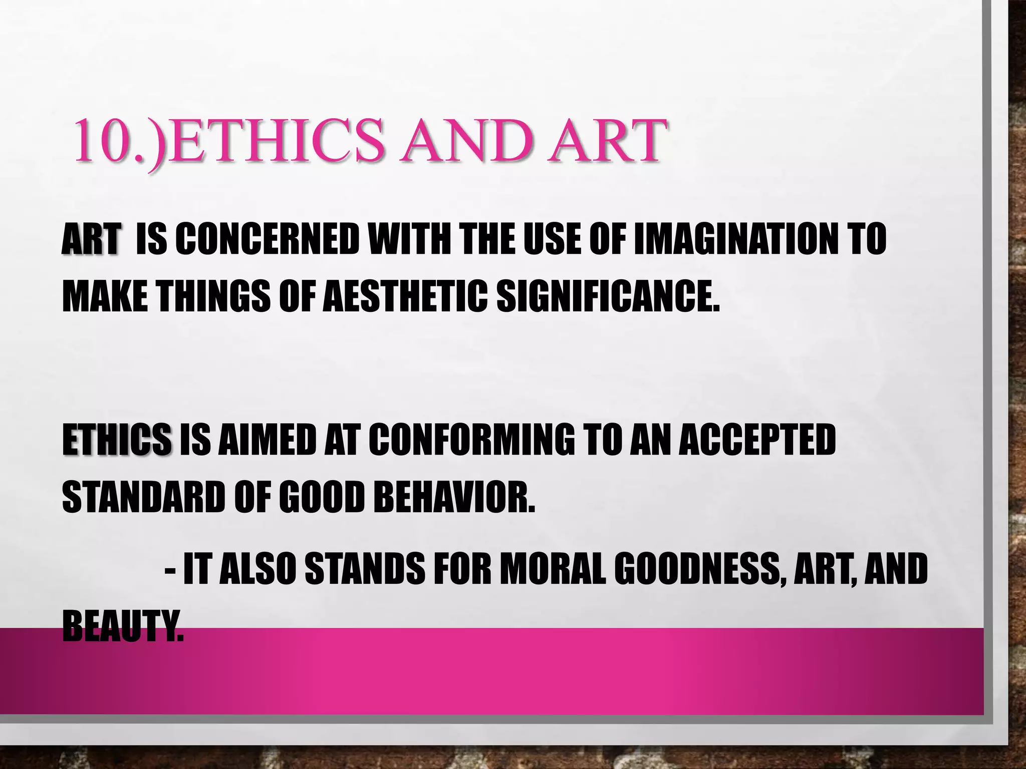 10.)ETHICS AND ART
ART IS CONCERNED WITH THE USE OF IMAGINATION TO
MAKE THINGS OF AESTHETIC SIGNIFICANCE.
ETHICS IS AIMED AT CONFORMING TO AN ACCEPTED
STANDARD OF GOOD BEHAVIOR.
- IT ALSO STANDS FOR MORAL GOODNESS, ART, AND
BEAUTY.
 