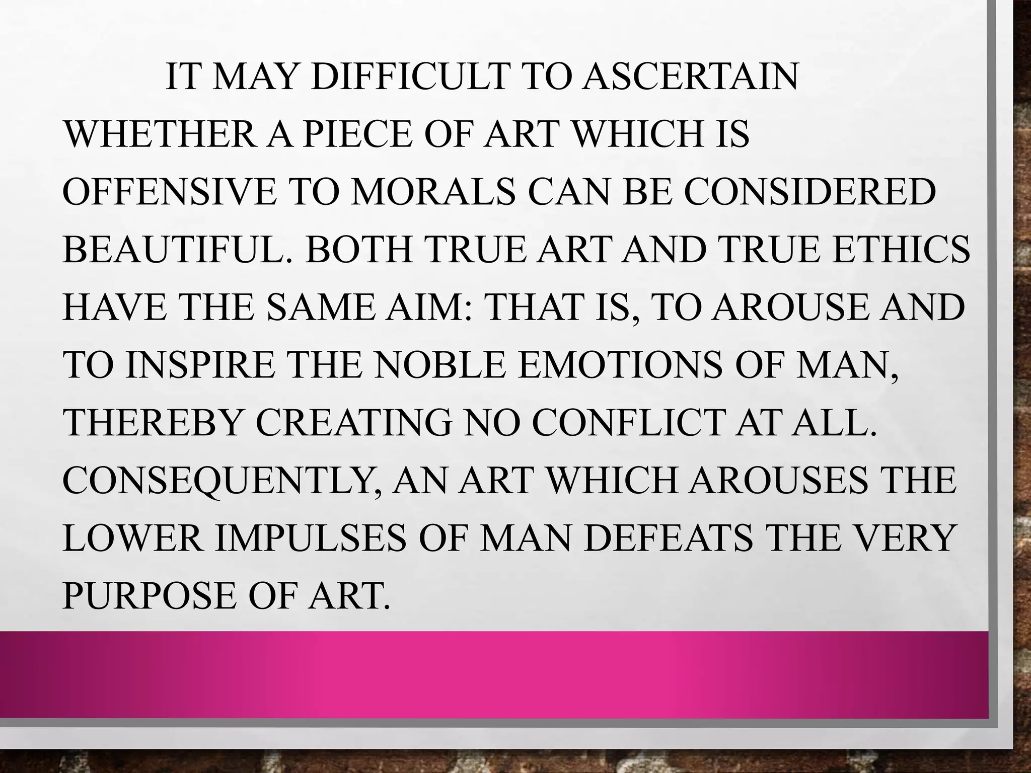 IT MAY DIFFICULT TO ASCERTAIN
WHETHER A PIECE OF ART WHICH IS
OFFENSIVE TO MORALS CAN BE CONSIDERED
BEAUTIFUL. BOTH TRUE ART AND TRUE ETHICS
HAVE THE SAME AIM: THAT IS, TO AROUSE AND
TO INSPIRE THE NOBLE EMOTIONS OF MAN,
THEREBY CREATING NO CONFLICT AT ALL.
CONSEQUENTLY, AN ART WHICH AROUSES THE
LOWER IMPULSES OF MAN DEFEATS THE VERY
PURPOSE OF ART.
 