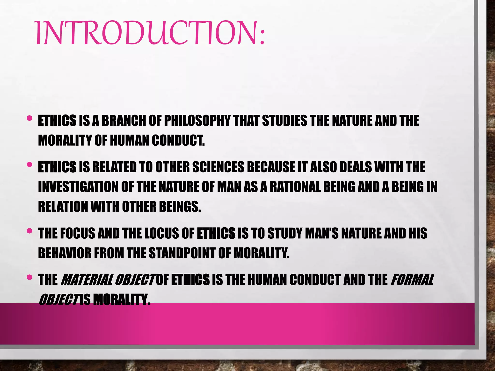 INTRODUCTION:
• ETHICS IS A BRANCH OF PHILOSOPHY THAT STUDIES THE NATURE AND THE
MORALITY OF HUMAN CONDUCT.
• ETHICS IS RELATED TO OTHER SCIENCES BECAUSE IT ALSO DEALS WITH THE
INVESTIGATION OF THE NATURE OF MAN AS A RATIONAL BEING AND A BEING IN
RELATION WITH OTHER BEINGS.
• THE FOCUS AND THE LOCUS OF ETHICS IS TO STUDY MAN’S NATURE AND HIS
BEHAVIOR FROM THE STANDPOINT OF MORALITY.
• THE MATERIALOBJECT OF ETHICS IS THE HUMAN CONDUCT AND THE FORMAL
OBJECT IS MORALITY.
 