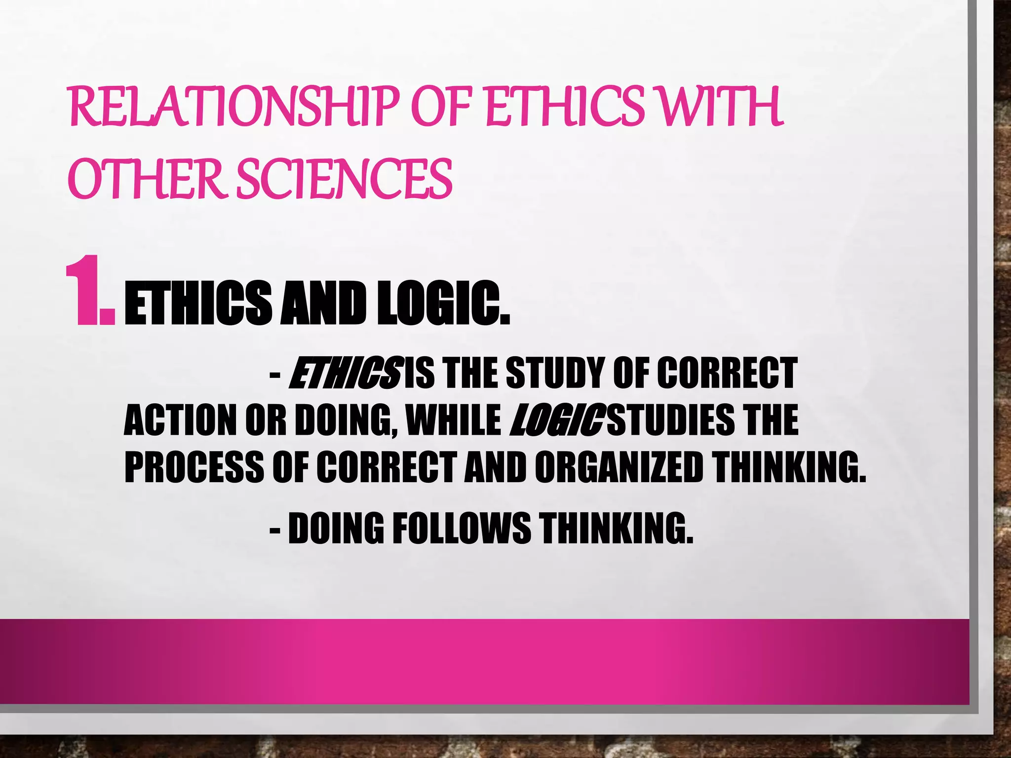 RELATIONSHIP OF ETHICS WITH
OTHER SCIENCES
1.ETHICS AND LOGIC.
- ETHICS IS THE STUDY OF CORRECT
ACTION OR DOING, WHILE LOGIC STUDIES THE
PROCESS OF CORRECT AND ORGANIZED THINKING.
- DOING FOLLOWS THINKING.
 