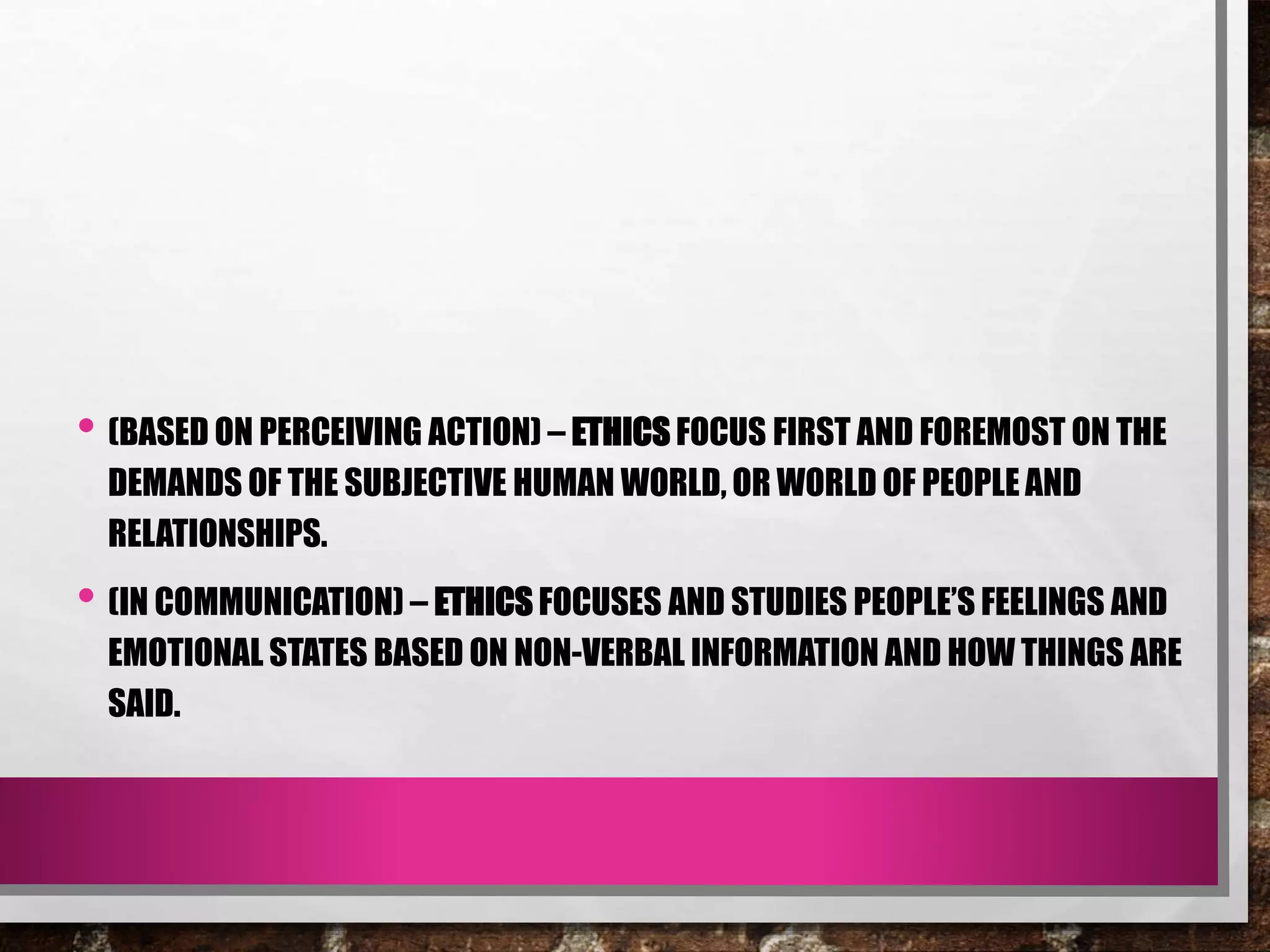 • (BASED ON PERCEIVING ACTION) – ETHICS FOCUS FIRST AND FOREMOST ON THE
DEMANDS OF THE SUBJECTIVE HUMAN WORLD, OR WORLD OF PEOPLE AND
RELATIONSHIPS.
• (IN COMMUNICATION) – ETHICS FOCUSES AND STUDIES PEOPLE’S FEELINGS AND
EMOTIONAL STATES BASED ON NON-VERBAL INFORMATION AND HOW THINGS ARE
SAID.
 