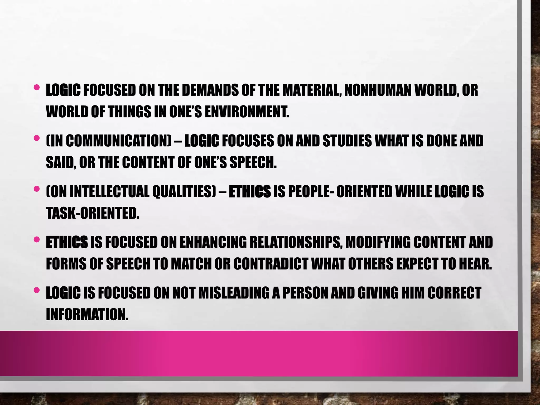 • LOGIC FOCUSED ON THE DEMANDS OF THE MATERIAL, NONHUMAN WORLD, OR
WORLD OF THINGS IN ONE’S ENVIRONMENT.
• (IN COMMUNICATION) – LOGIC FOCUSES ON AND STUDIES WHAT IS DONE AND
SAID, OR THE CONTENT OF ONE’S SPEECH.
• (ON INTELLECTUAL QUALITIES) – ETHICS IS PEOPLE- ORIENTED WHILE LOGIC IS
TASK-ORIENTED.
• ETHICS IS FOCUSED ON ENHANCING RELATIONSHIPS, MODIFYING CONTENT AND
FORMS OF SPEECH TO MATCH OR CONTRADICT WHAT OTHERS EXPECT TO HEAR.
• LOGIC IS FOCUSED ON NOT MISLEADING A PERSON AND GIVING HIM CORRECT
INFORMATION.
 