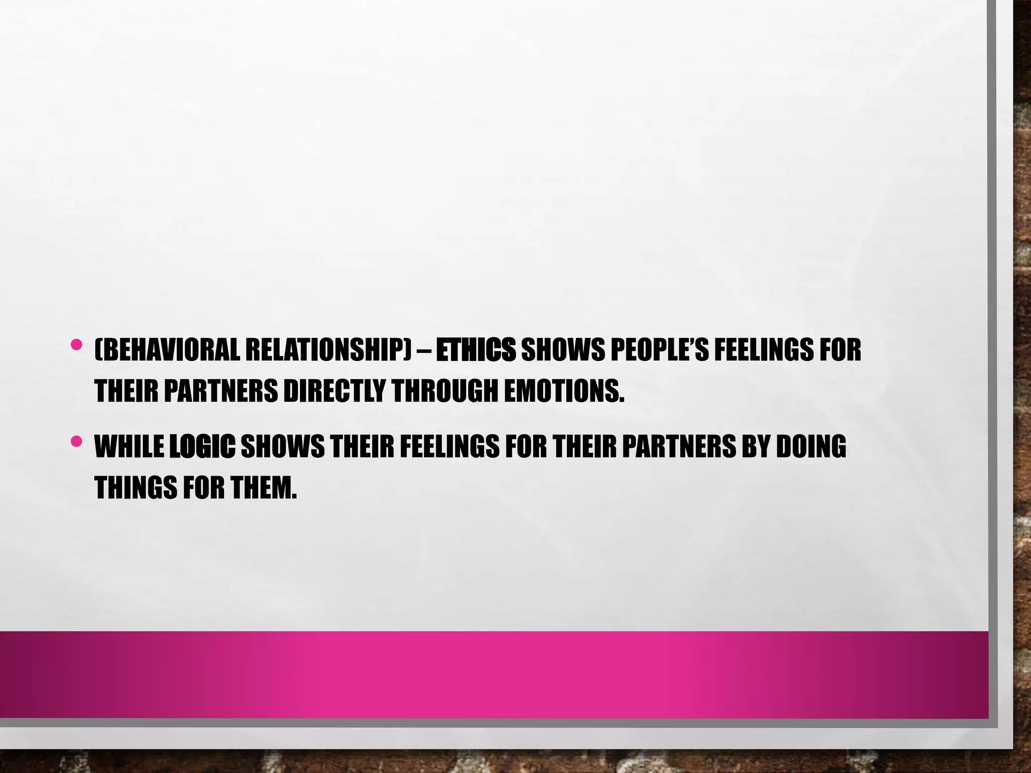 • (BEHAVIORAL RELATIONSHIP) – ETHICS SHOWS PEOPLE’S FEELINGS FOR
THEIR PARTNERS DIRECTLY THROUGH EMOTIONS.
• WHILE LOGIC SHOWS THEIR FEELINGS FOR THEIR PARTNERS BY DOING
THINGS FOR THEM.
 