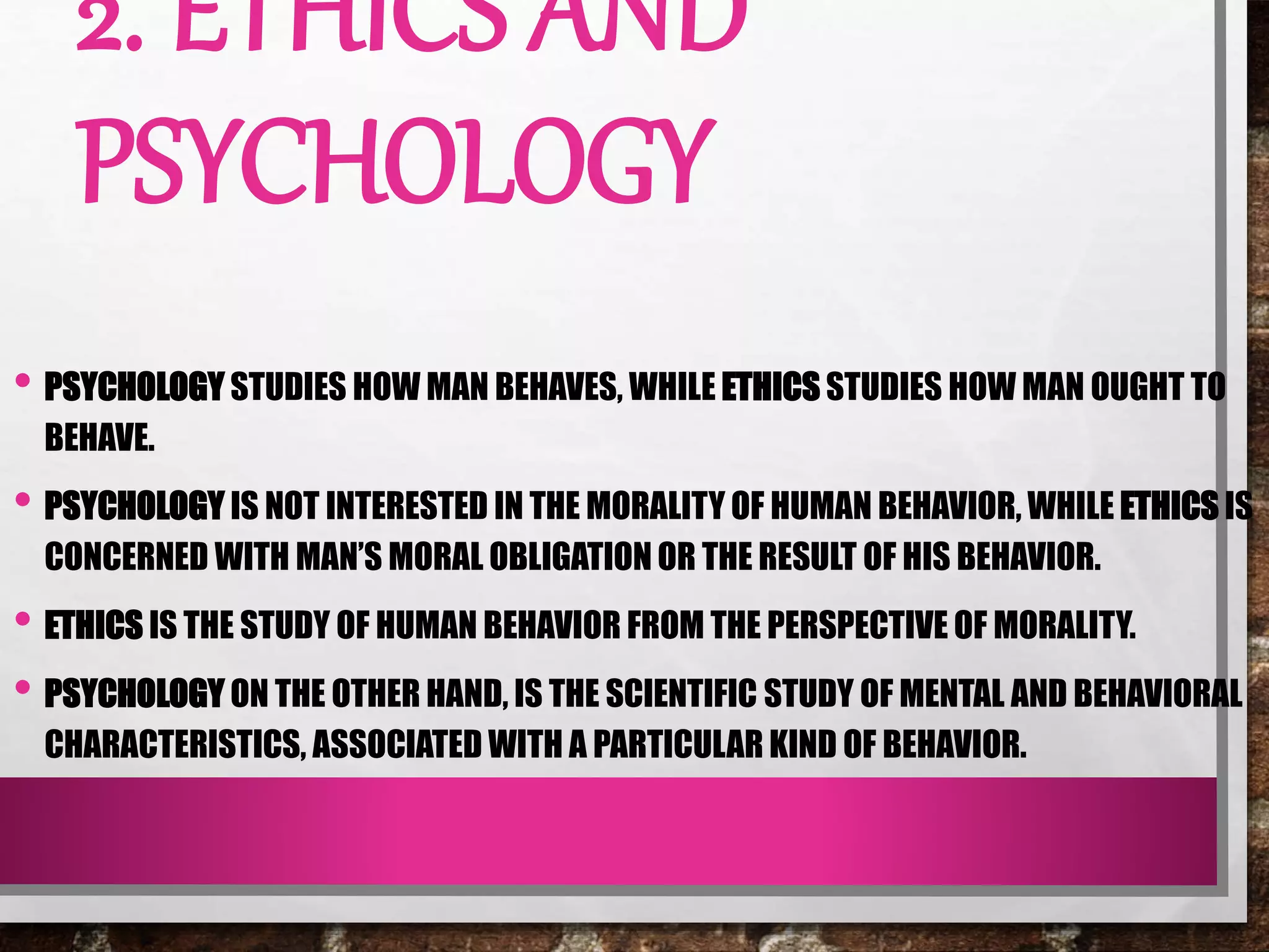2. ETHICS AND
PSYCHOLOGY
• PSYCHOLOGY STUDIES HOW MAN BEHAVES, WHILE ETHICS STUDIES HOW MAN OUGHT TO
BEHAVE.
• PSYCHOLOGY IS NOT INTERESTED IN THE MORALITY OF HUMAN BEHAVIOR, WHILE ETHICS IS
CONCERNED WITH MAN’S MORAL OBLIGATION OR THE RESULT OF HIS BEHAVIOR.
• ETHICS IS THE STUDY OF HUMAN BEHAVIOR FROM THE PERSPECTIVE OF MORALITY.
• PSYCHOLOGY ON THE OTHER HAND, IS THE SCIENTIFIC STUDY OF MENTAL AND BEHAVIORAL
CHARACTERISTICS, ASSOCIATED WITH A PARTICULAR KIND OF BEHAVIOR.
 