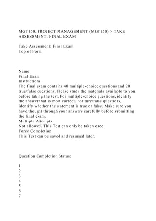 MGT150. PROJECT MANAGEMENT (MGT150) > TAKE
ASSESSMENT: FINAL EXAM
Take Assessment: Final Exam
Top of Form
Name
Final Exam
Instructions
The final exam contains 40 multiple-choice questions and 20
true/false questions. Please study the materials available to you
before taking the test. For multiple-choice questions, identify
the answer that is most correct. For ture/false questions,
identify whether the statement is true or false. Make sure you
have thought through your answers carefully before submitting
the final exam.
Multiple Attempts
Not allowed. This Test can only be taken once.
Force Completion
This Test can be saved and resumed later.
Question Completion Status:
1
2
3
4
5
6
7
 
