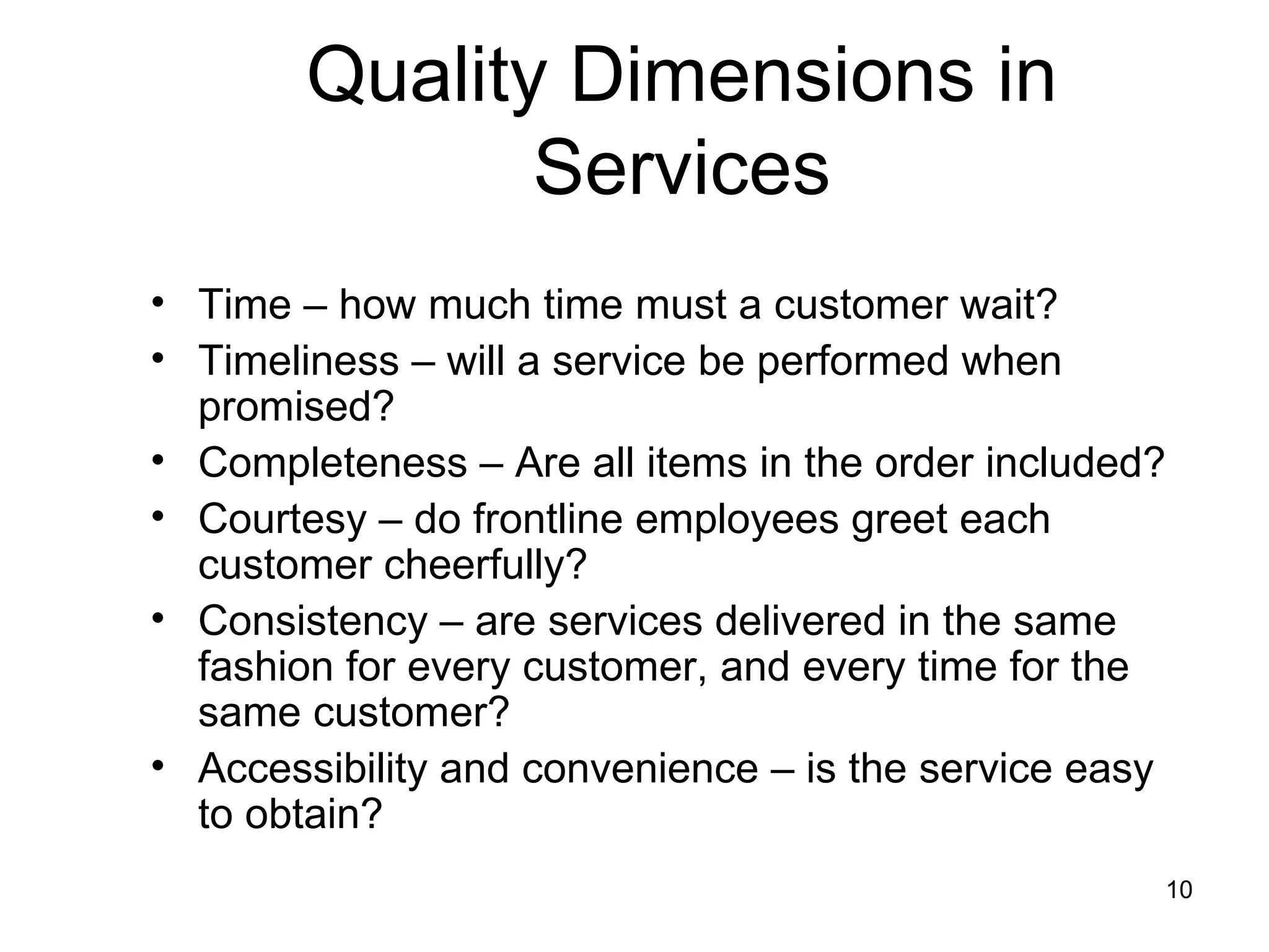 Quality Dimensions in
               Services
• Time – how much time must a customer wait?
• Timeliness – will a service be performed when
  promised?
• Completeness – Are all items in the order included?
• Courtesy – do frontline employees greet each
  customer cheerfully?
• Consistency – are services delivered in the same
  fashion for every customer, and every time for the
  same customer?
• Accessibility and convenience – is the service easy
  to obtain?
                                                    10
 