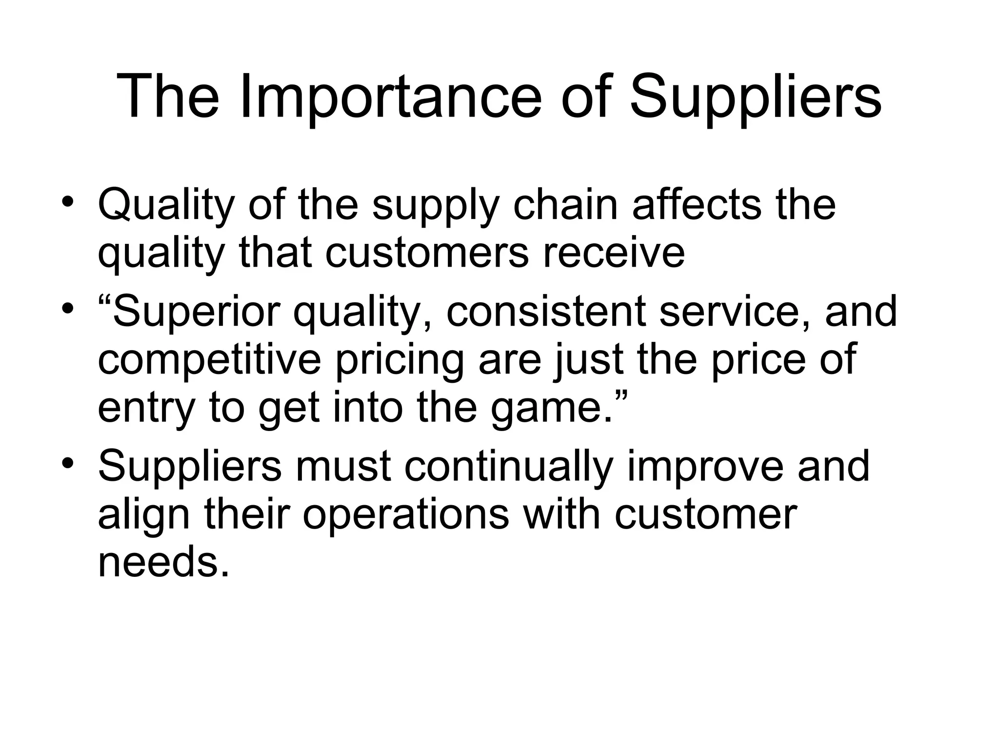 The Importance of Suppliers
• Quality of the supply chain affects the
  quality that customers receive
• “Superior quality, consistent service, and
  competitive pricing are just the price of
  entry to get into the game.”
• Suppliers must continually improve and
  align their operations with customer
  needs.
 