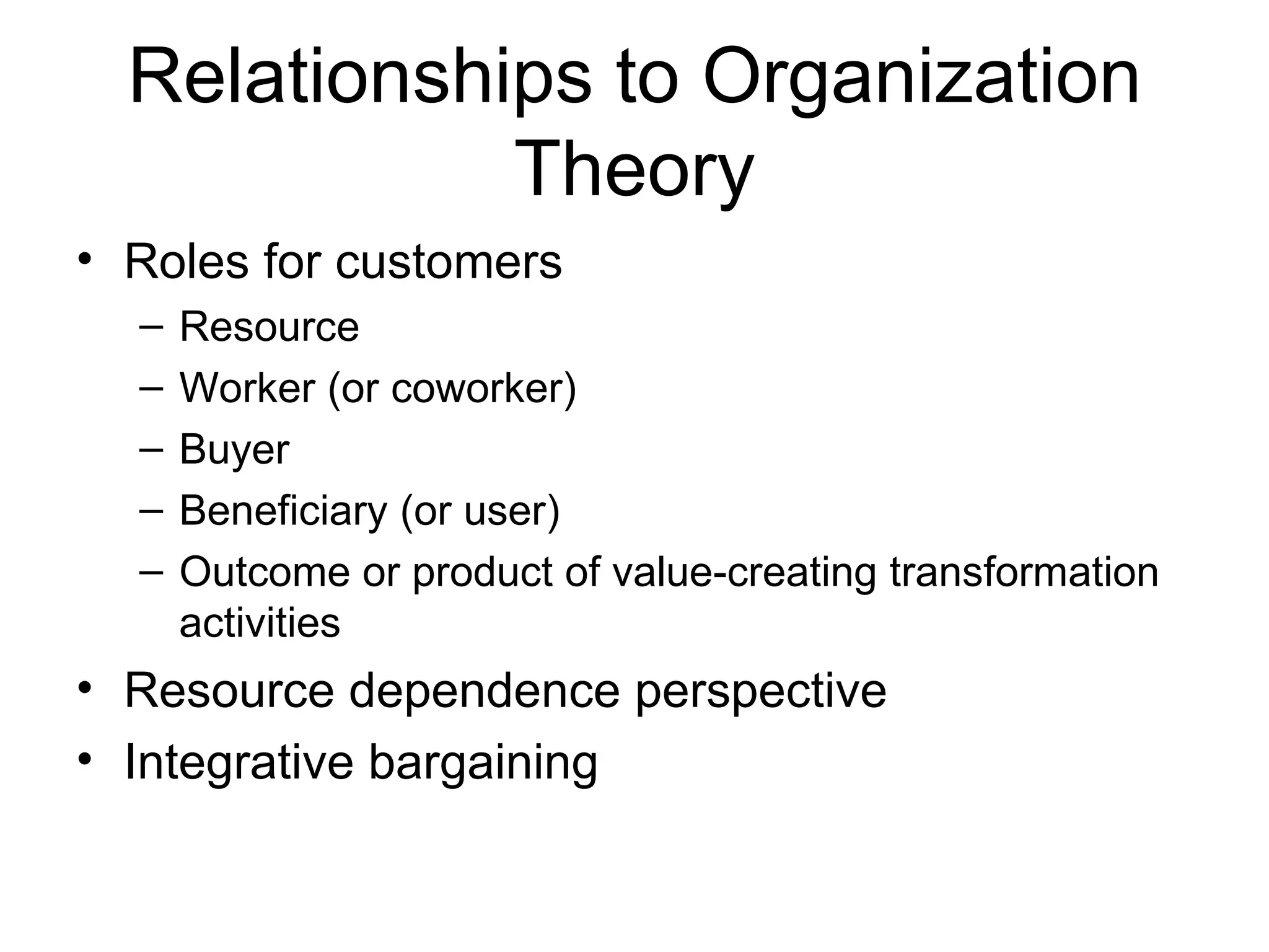 Relationships to Organization
             Theory
• Roles for customers
  –   Resource
  –   Worker (or coworker)
  –   Buyer
  –   Beneficiary (or user)
  –   Outcome or product of value-creating transformation
      activities
• Resource dependence perspective
• Integrative bargaining
 