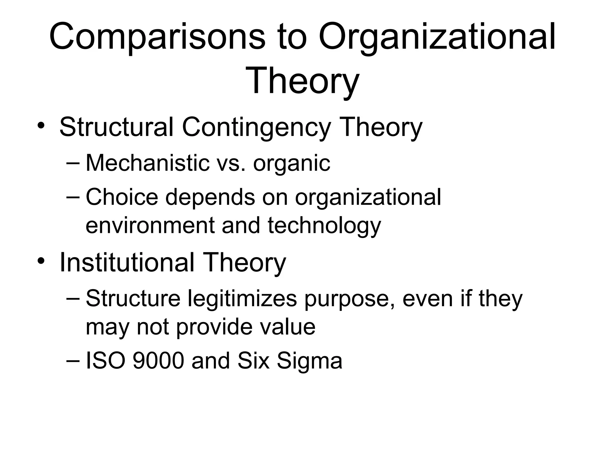 Comparisons to Organizational
           Theory
• Structural Contingency Theory
  – Mechanistic vs. organic
  – Choice depends on organizational
    environment and technology
• Institutional Theory
  – Structure legitimizes purpose, even if they
    may not provide value
  – ISO 9000 and Six Sigma
 