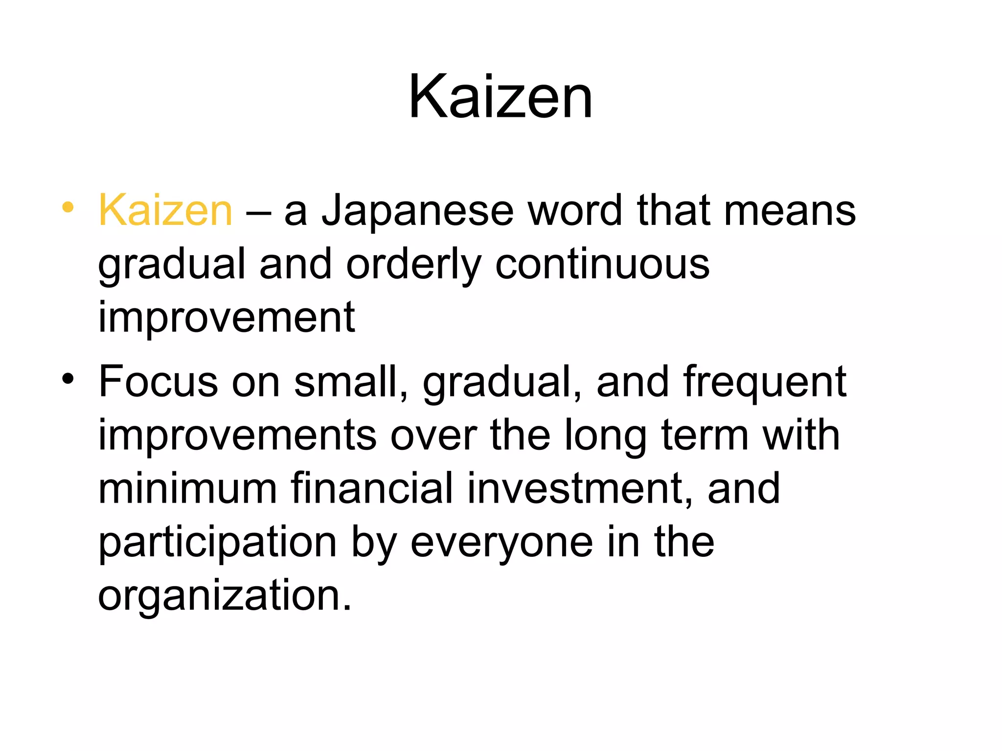 Kaizen
• Kaizen – a Japanese word that means
  gradual and orderly continuous
  improvement
• Focus on small, gradual, and frequent
  improvements over the long term with
  minimum financial investment, and
  participation by everyone in the
  organization.
 
