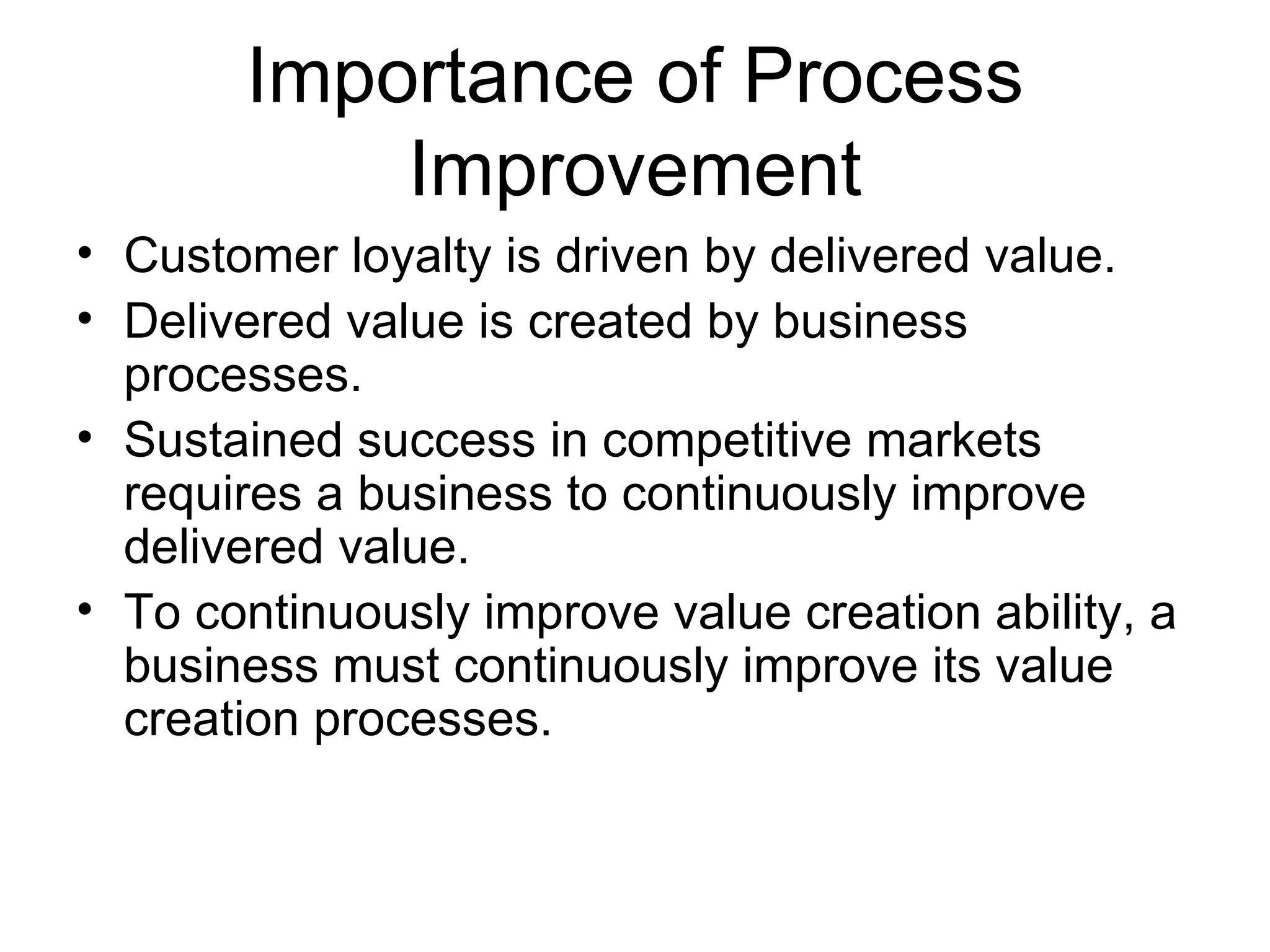 Importance of Process
           Improvement
• Customer loyalty is driven by delivered value.
• Delivered value is created by business
  processes.
• Sustained success in competitive markets
  requires a business to continuously improve
  delivered value.
• To continuously improve value creation ability, a
  business must continuously improve its value
  creation processes.
 