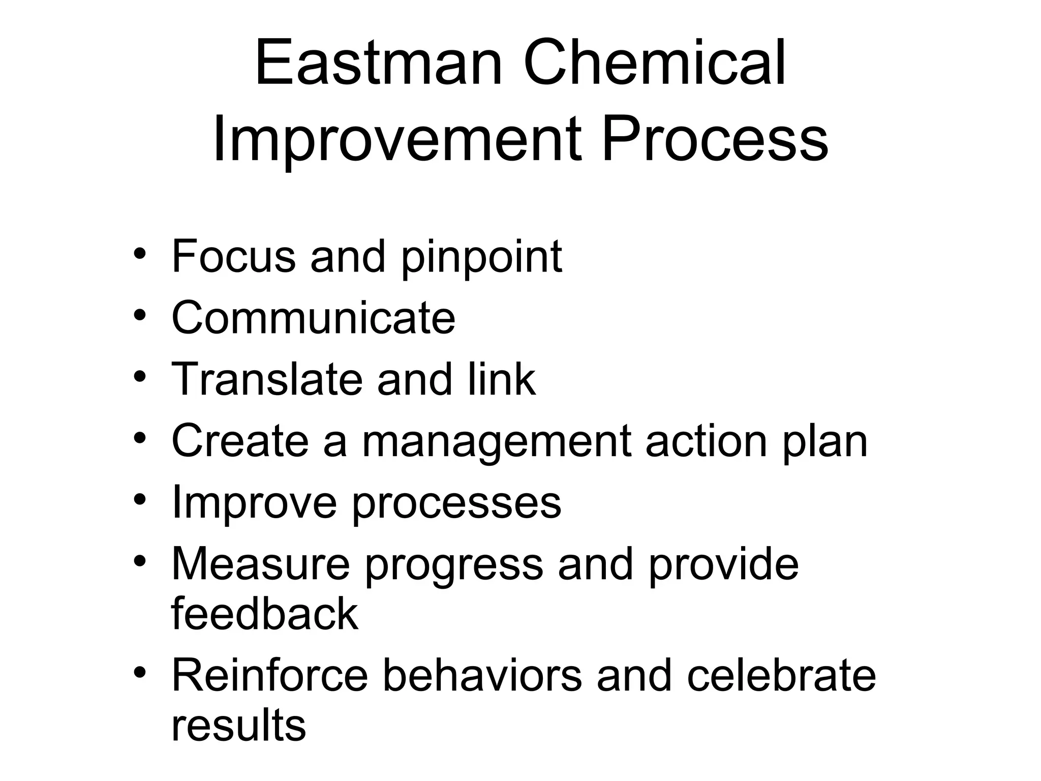 Eastman Chemical
    Improvement Process
• Focus and pinpoint
• Communicate
• Translate and link
• Create a management action plan
• Improve processes
• Measure progress and provide
  feedback
• Reinforce behaviors and celebrate
  results
 