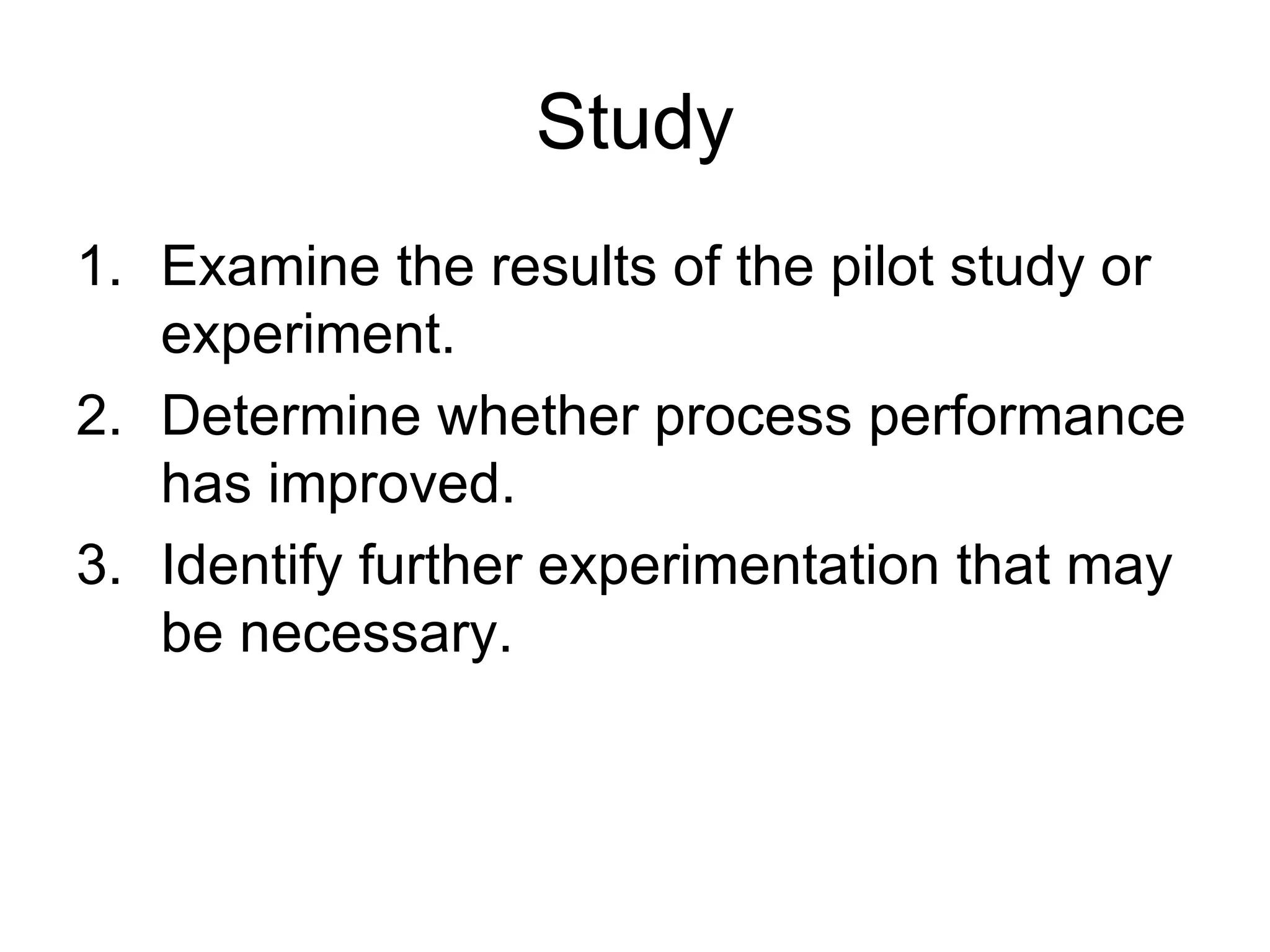 Study
1. Examine the results of the pilot study or
   experiment.
2. Determine whether process performance
   has improved.
3. Identify further experimentation that may
   be necessary.
 