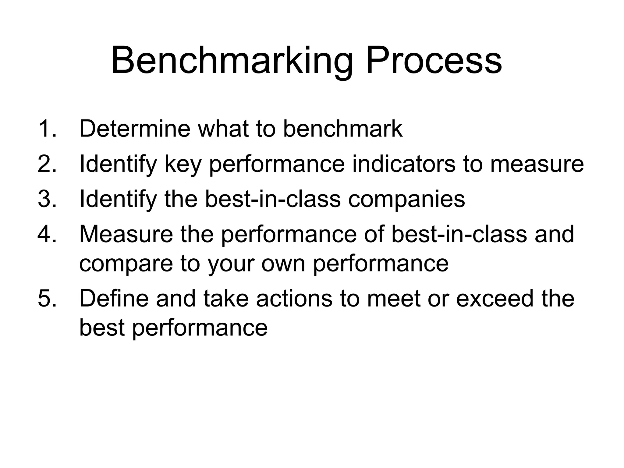 Benchmarking Process
1. Determine what to benchmark
2. Identify key performance indicators to measure
3. Identify the best-in-class companies
4. Measure the performance of best-in-class and
   compare to your own performance
5. Define and take actions to meet or exceed the
   best performance
 