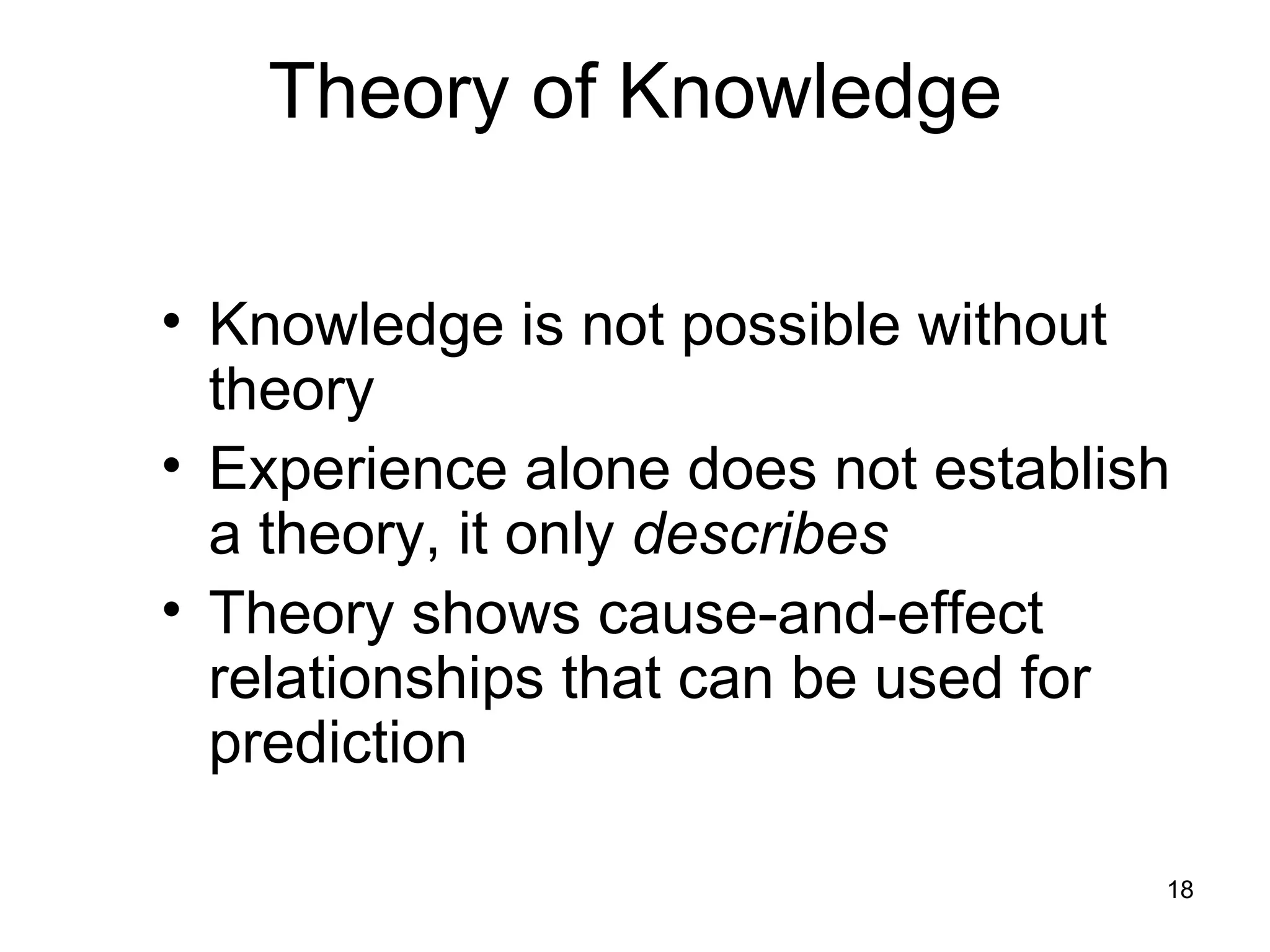 Theory of Knowledge

• Knowledge is not possible without
  theory
• Experience alone does not establish
  a theory, it only describes
• Theory shows cause-and-effect
  relationships that can be used for
  prediction

                                    18
 