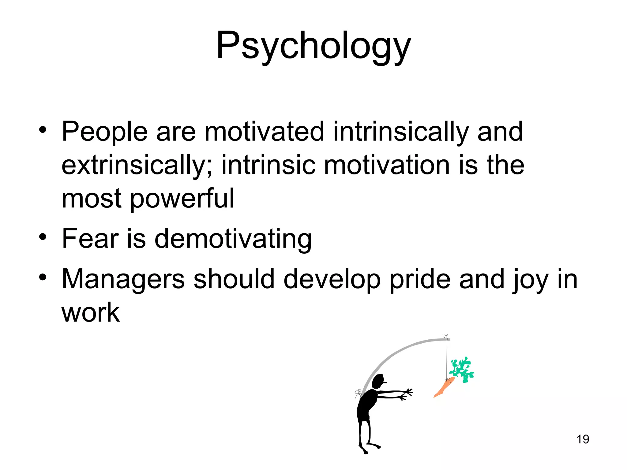 Psychology

• People are motivated intrinsically and
  extrinsically; intrinsic motivation is the
  most powerful
• Fear is demotivating
• Managers should develop pride and joy in
  work



                                           19
 