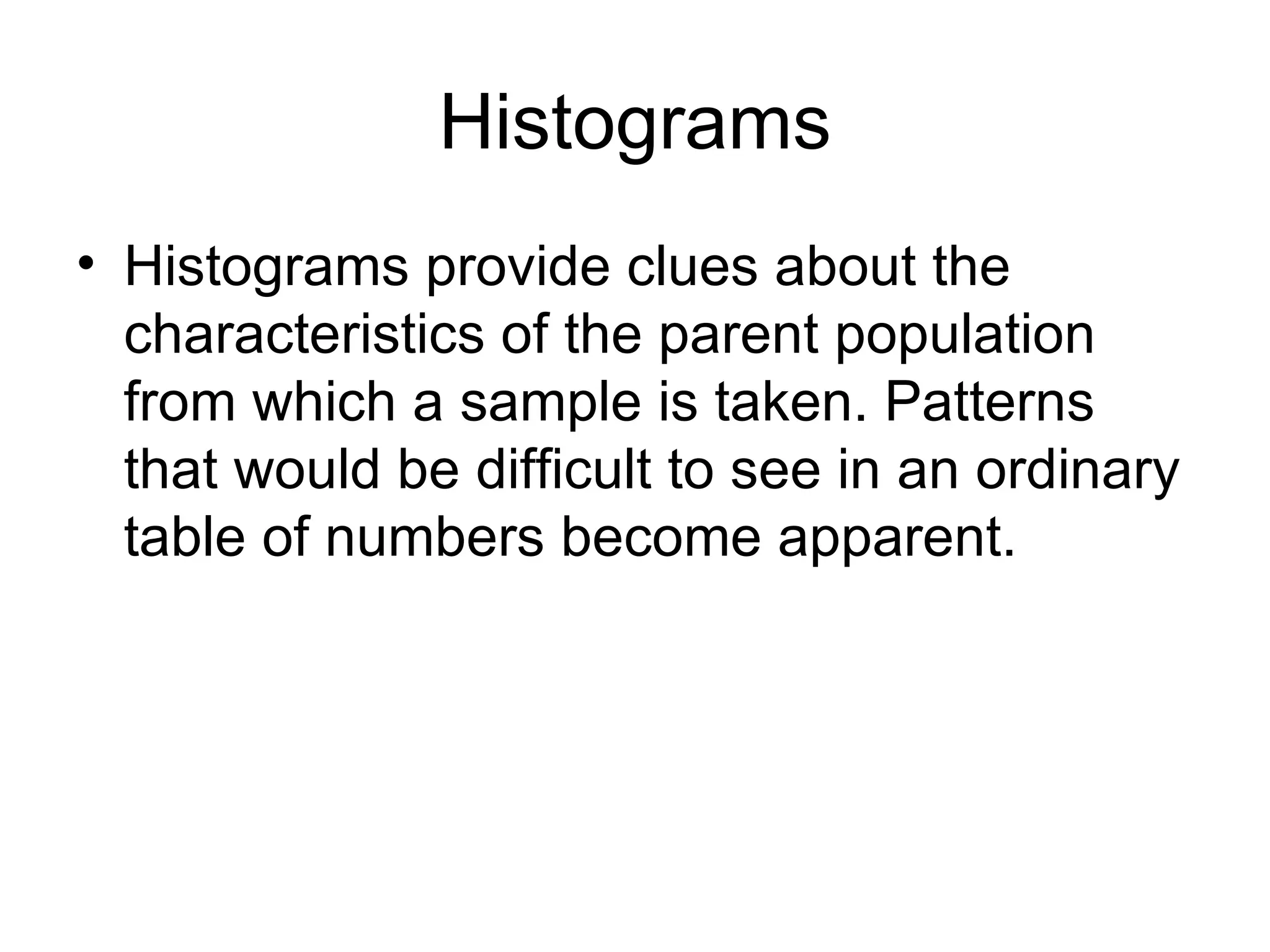 Histograms
• Histograms provide clues about the
  characteristics of the parent population
  from which a sample is taken. Patterns
  that would be difficult to see in an ordinary
  table of numbers become apparent.
 