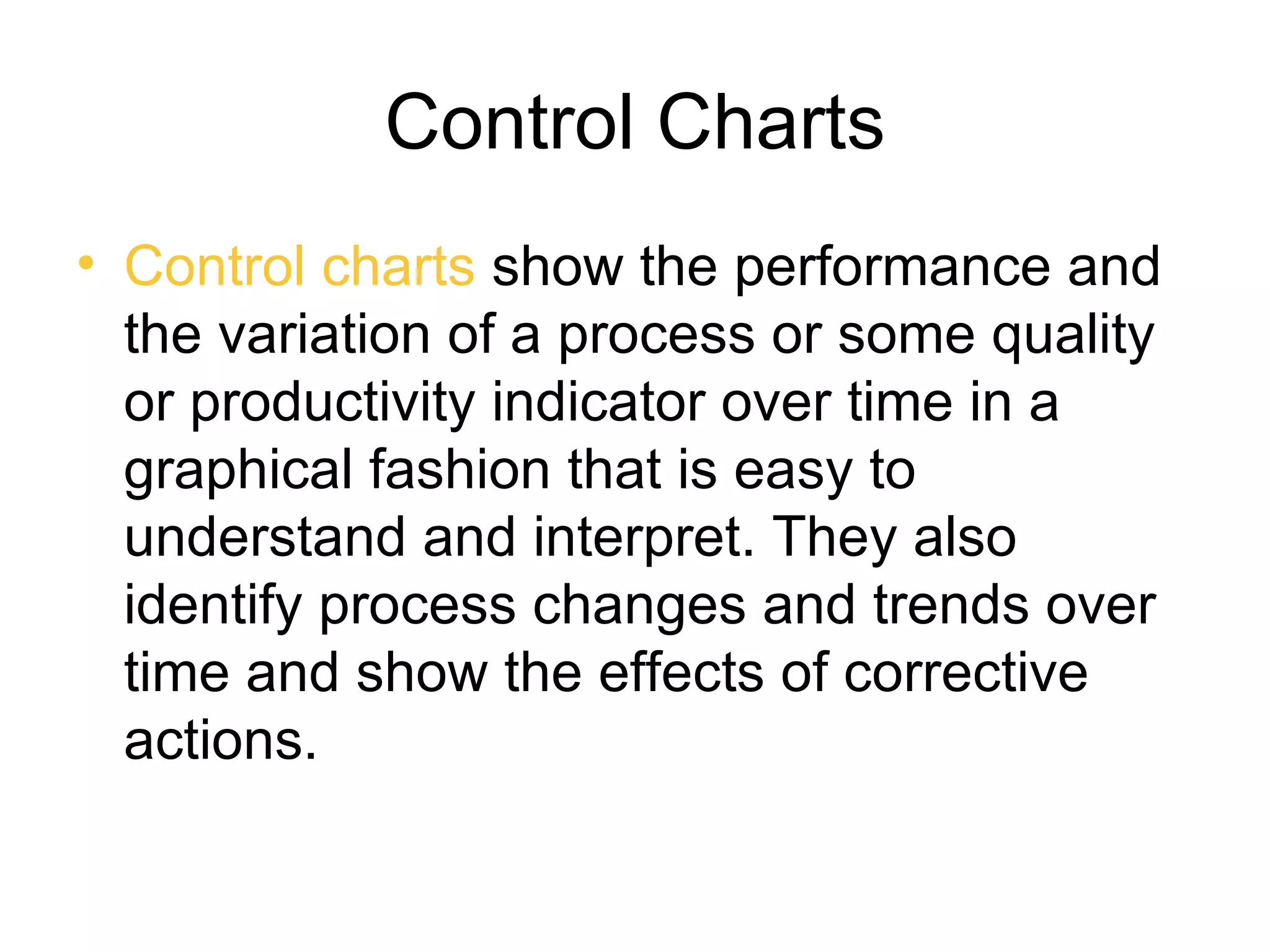 Control Charts
• Control charts show the performance and
  the variation of a process or some quality
  or productivity indicator over time in a
  graphical fashion that is easy to
  understand and interpret. They also
  identify process changes and trends over
  time and show the effects of corrective
  actions.
 