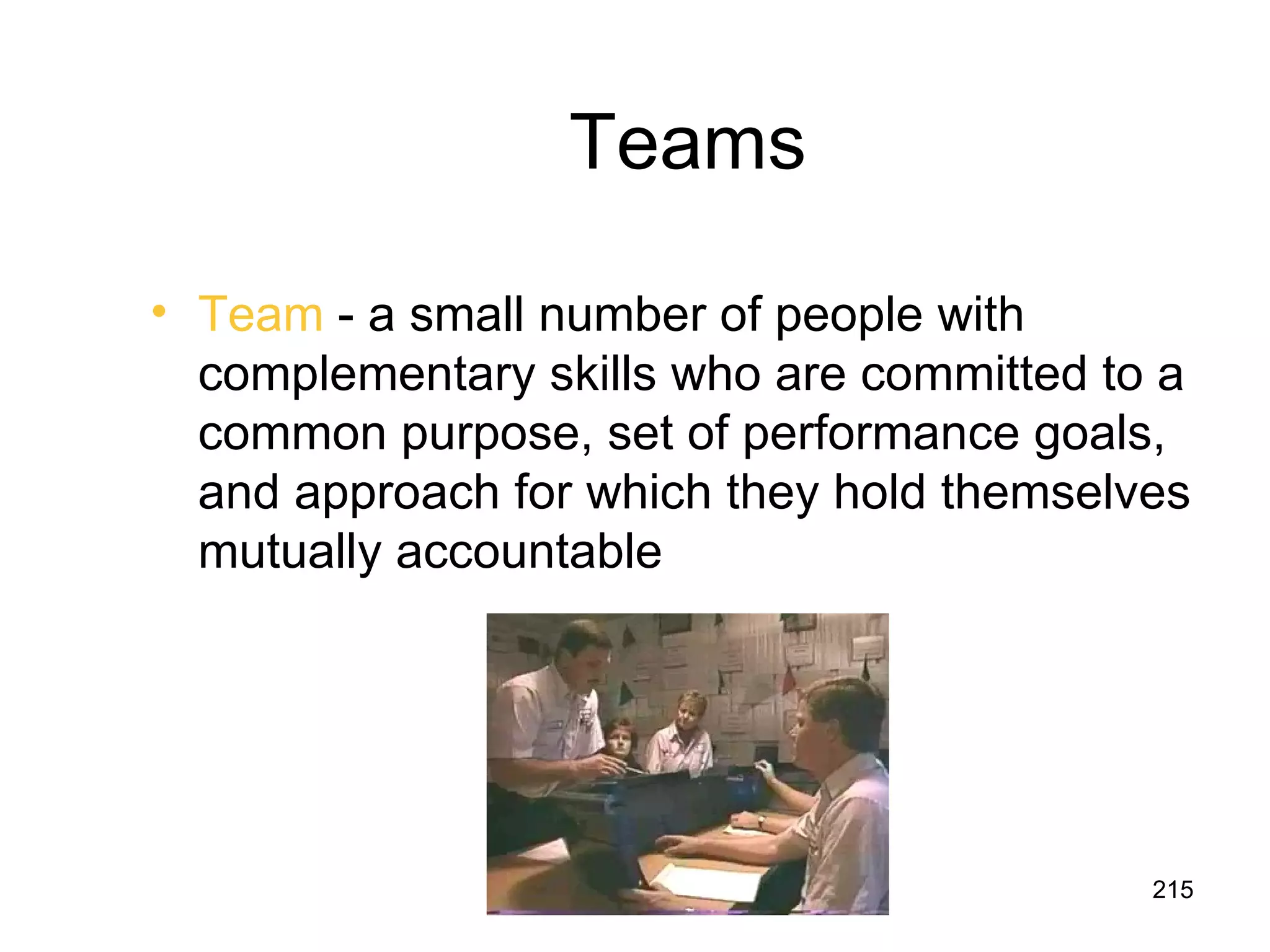Teams

• Team - a small number of people with
  complementary skills who are committed to a
  common purpose, set of performance goals,
  and approach for which they hold themselves
  mutually accountable




                                           215
 