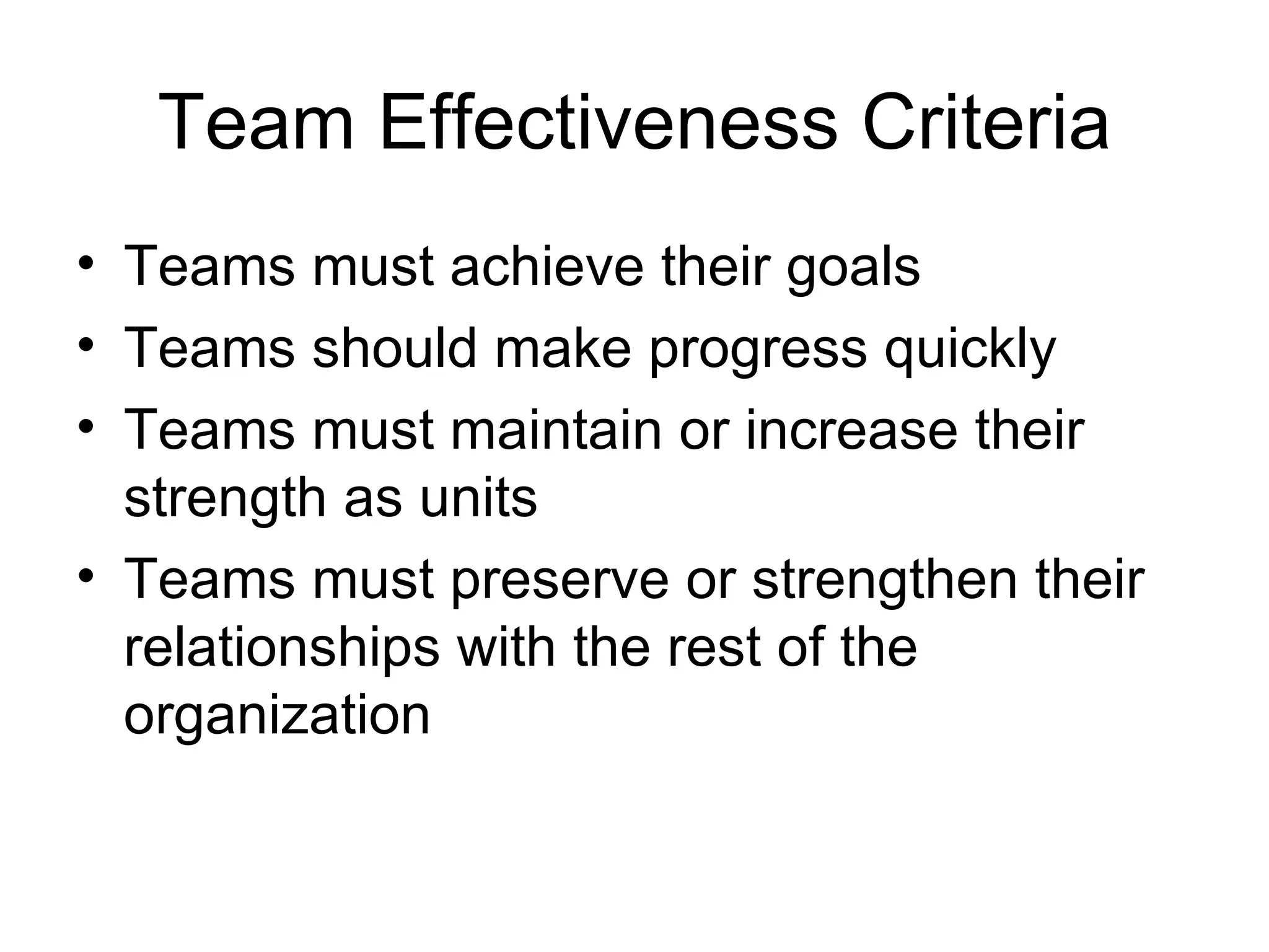 Team Effectiveness Criteria
• Teams must achieve their goals
• Teams should make progress quickly
• Teams must maintain or increase their
  strength as units
• Teams must preserve or strengthen their
  relationships with the rest of the
  organization
 