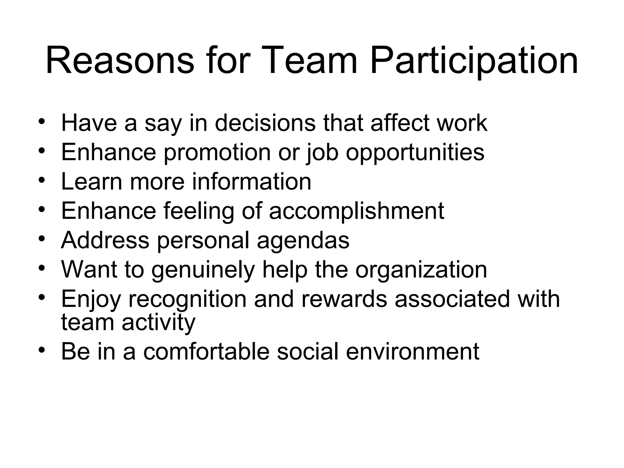Reasons for Team Participation
• Have a say in decisions that affect work
• Enhance promotion or job opportunities
• Learn more information
• Enhance feeling of accomplishment
• Address personal agendas
• Want to genuinely help the organization
• Enjoy recognition and rewards associated with
  team activity
• Be in a comfortable social environment
 