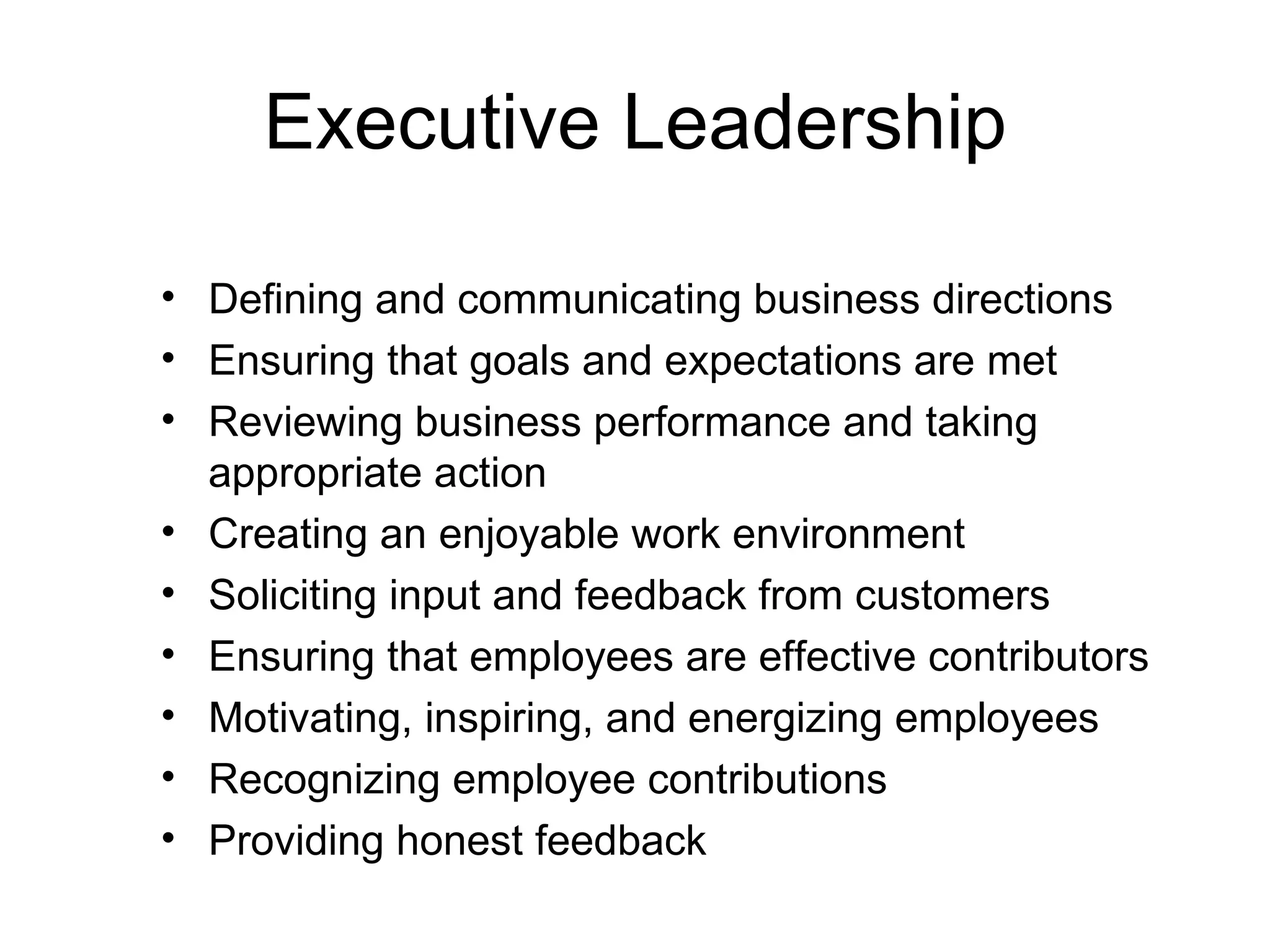 Executive Leadership

• Defining and communicating business directions
• Ensuring that goals and expectations are met
• Reviewing business performance and taking
  appropriate action
• Creating an enjoyable work environment
• Soliciting input and feedback from customers
• Ensuring that employees are effective contributors
• Motivating, inspiring, and energizing employees
• Recognizing employee contributions
• Providing honest feedback
 