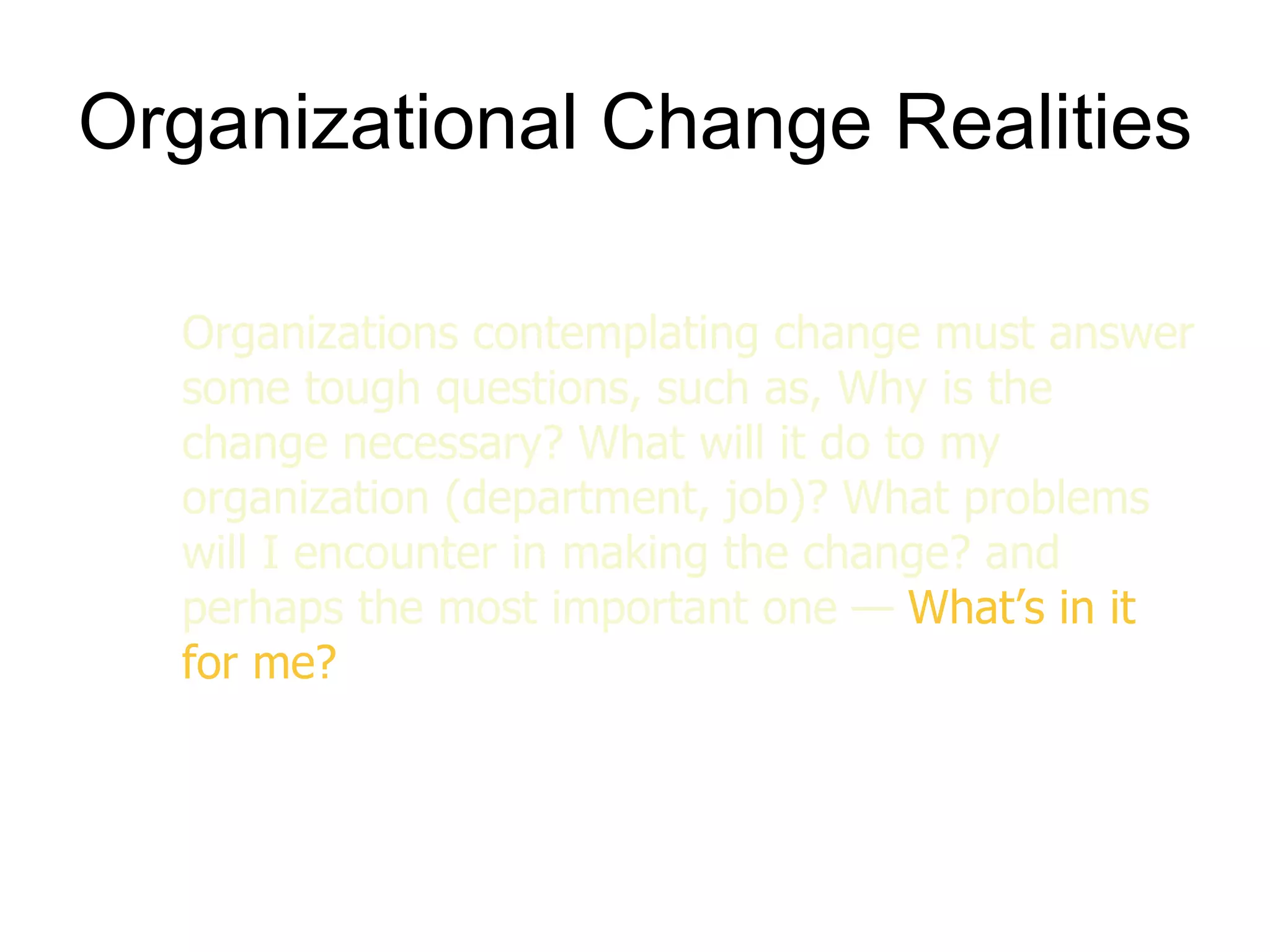 Organizational Change Realities

  Organizations contemplating change must answer
  some tough questions, such as, Why is the
  change necessary? What will it do to my
  organization (department, job)? What problems
  will I encounter in making the change? and
  perhaps the most important one — What’s in it
  for me?
 