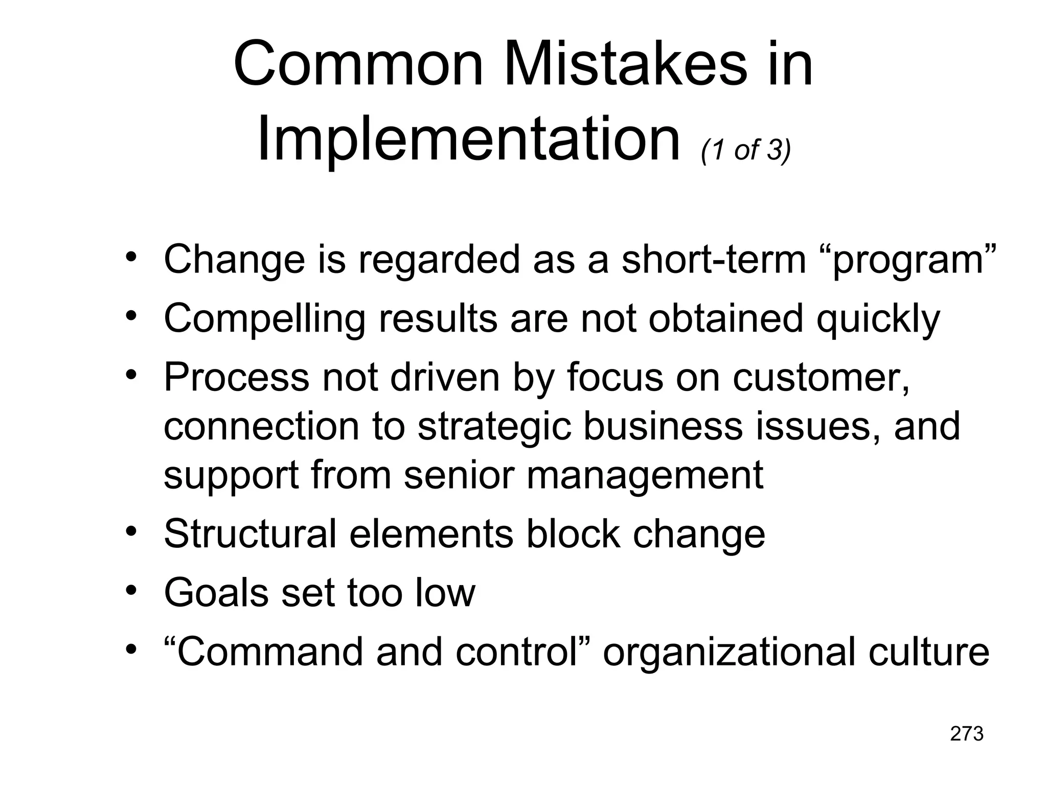 Common Mistakes in
      Implementation (1 of 3)
• Change is regarded as a short-term “program”
• Compelling results are not obtained quickly
• Process not driven by focus on customer,
  connection to strategic business issues, and
  support from senior management
• Structural elements block change
• Goals set too low
• “Command and control” organizational culture
                                           273
 